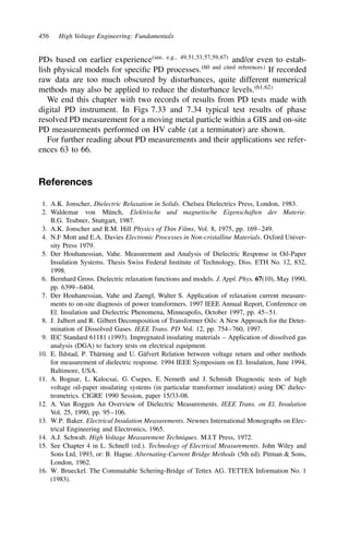 456 High Voltage Engineering: Fundamentals
PDs based on earlier experiencesee, e.g., 49,51,53,57,59,67
and/or even to estab-
lish physical models for specific PD processes.60 and cited references
If recorded
raw data are too much obscured by disturbances, quite different numerical
methods may also be applied to reduce the disturbance levels.61,62
We end this chapter with two records of results from PD tests made with
digital PD instrument. In Figs 7.33 and 7.34 typical test results of phase
resolved PD measurement for a moving metal particle within a GIS and on-site
PD measurements performed on HV cable (at a terminator) are shown.
For further reading about PD measurements and their applications see refer-
ences 63 to 66.
References
1. A.K. Jonscher, Dielectric Relaxation in Solids. Chelsea Dielectrics Press, London, 1983.
2. Waldemar von Münch, Elektrische und magnetische Eigenschaften der Materie.
B.G. Teubner, Stuttgart, 1987.
3. A.K. Jonscher and R.M. Hill Physics of Thin Films, Vol. 8, 1975, pp. 169–249.
4. N.F Mott and E.A. Davies Electronic Processes in Non-cristalline Materials. Oxford Univer-
sity Press 1979.
5. Der Houhanessian, Vahe. Measurement and Analysis of Dielectric Response in Oil-Paper
Insulation Systems. Thesis Swiss Federal Institute of Technology, Diss. ETH No. 12, 832,
1998.
6. Bernhard Gross. Dielectric relaxation functions and models. J. Appl. Phys. 67(10), May 1990,
pp. 6399–6404.
7. Der Houhanessian, Vahe and Zaengl, Walter S. Application of relaxation current measure-
ments to on-site diagnosis of power transformers. 1997 IEEE Annual Report, Conference on
El. Insulation and Dielectric Phenomena, Minneapolis, October 1997, pp. 45–51.
8. J. Jalbert and R. Gilbert Decomposition of Transformer Oils: A New Approach for the Deter-
mination of Dissolved Gases. IEEE Trans. PD Vol. 12, pp. 754–760, 1997.
9. IEC Standard 61181 (1993). Impregnated insulating materials – Application of dissolved gas
analysis (DGA) to factory tests on electrical equipment.
10. E. Ildstad, P. Thärning and U. Gäfvert Relation between voltage return and other methods
for measurement of dielectric response. 1994 IEEE Symposium on El. Insulation, June 1994,
Baltimore, USA.
11. A. Bognar, L. Kalocsai, G. Csepes, E. Nemeth and J. Schmidt Diagnostic tests of high
voltage oil-paper insulating systems (in particular transformer insulation) using DC dielec-
trometrics. CIGRE 1990 Session, paper 15/33-08.
12. A. Van Roggen An Overview of Dielectric Measurements. IEEE Trans. on El. Insulation
Vol. 25, 1990, pp. 95–106.
13. W.P. Baker. Electrical Insulation Measurements. Newnes International Monographs on Elec-
trical Engineering and Electronics, 1965.
14. A.J. Schwab. High Voltage Measurement Techniques. M.I.T Press, 1972.
15. See Chapter 4 in L. Schnell (ed.). Technology of Electrical Measurements. John Wiley and
Sons Ltd, 1993, or: B. Hague. Alternating-Current Bridge Methods (5th ed). Pitman  Sons,
London, 1962.
16. W. Brueckel. The Commutable Schering-Bridge of Tettex AG. TETTEX Information No. 1
(1983).
 