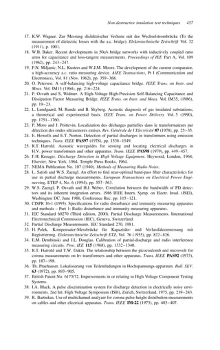 Non-destructive insulation test techniques 457
17. K.W. Wagner. Zur Messung dielektrischer Verluste mit der Wechselstrombrücke (To the
measurement of dielectric losses with the a.c. bridge). Elektrotechnische Zeitschrift Vol. 32
(1911), p. 1001.
18. W.B. Baker. Recent developments in 50c/s bridge networks with inductively coupled ratio
arms for capacitance and loss-tangent measurements. Proceedings of IEE Part A, Vol. 109
(1962), pp. 243–247.
19. P.N. Miljanic, N.L. Kusters and W.J.M. Moore. The development of the current comparator,
a high-accuracy a.c. ratio measuring device. AIEE Transactions, Pt I (Communication and
Electronics), Vol. 81 (Nov. 1962), pp. 359–368.
20. O. Peterson. A self-balancing high-voltage capacitance bridge. IEEE Trans. on Instr. and
Meas. Vol. IM13 (1964), pp. 216–224.
21. P. Osvath and S. Widmer. A High-Voltage High-Precision Self-Balancing Capacitance and
Dissipation Factor Measuring Bridge. IEEE Trans. on Instr. and Meas. Vol. IM35, (1986),
pp. 19–23.
22. L. Lundgaard, M. Runde and B. Skyberg. Acoustic diagnosis of gas insulated substations;
a theoretical and experimental basis. IEEE Trans. on Power Delivery Vol. 5 (1990),
pp. 1751–1760.
23. P. Moro and J. Poittevin. Localization des décharges partielles dans le transformateurs par
détection des ondes ultrasonores emises. Rev. Générale de I’Electricité 87 (1978), pp. 25–35.
24. E. Howells and E.T. Norton. Detection of partial discharges in transformers using emission
techniques. Trans. IEEE PAS97 (1978), pp. 1538–1549.
25. R.T. Harrold. Acoustic waveguides for sensing and locating electrical discharges in
H.V. power transformers and other apparatus. Trans. IEEE PAS98 (1979), pp. 449–457.
26. F.H. Kreuger. Discharge Detection in High Voltage Equipment. Heywood, London, 1964;
Elsevier, New York, 1964, Temple Press Books, 1964.
27. NEMA Publication No. 107 (1940). Methods of Measuring Radio Noise.
28. L. Satish and W.S. Zaengl. An effort to find near-optimal band-pass filter characteristics for
use in partial discharge measurements. European Transactions on Electrical Power Engi-
neering, ETEP 4, No. 6 (1994), pp. 557–563.
29. W.S. Zaengl, P. Osvath and H.J. Weber. Correlation between the bandwidth of PD detec-
tors and its inherent integration errors. 1986 IEEE Intern. Symp. on Electr. Insul. (ISEI),
Washington DC. June 1986, Conference Rec. pp. 115–121.
30. CISPR 16-1 (1993). Specifications for radio disturbance and immunity measuring apparatus
and methods – Part 1: Radio disturbance and immunity measuring apparatus.
31. IEC Standard 60270 (Third edition, 2000). Partial Discharge Measurements. International
Electrotechnical Commission (IEC), Geneva, Switzerland.
32. Partial Discharge Measurements. IEC Standard 270, 1981.
33. H. Polek. Kompensator-Messbrücke für Kapazitäts- und Verlustfaktormessung mit
Registrierung. Elektrotechnische Zeitschrift ETZ, Vol. 76 (1955), pp. 822–826.
34. E.M. Dembinski and J.L. Douglas. Calibration of partial-discharge and radio interference
measuring circuits. Proc. IEE 115 (1968), pp. 1332–1340.
35. R.T. Harrold and T.W. Dakin. The relationship between the picocoulomb and microvolt for
corona measurements on hv transformers and other apparatus. Trans. IEEE PAS92 (1973),
pp. 187–198.
36. Th. Praehauser. Lokalisierung von Teilentladungen in Hochspannungs-apparaten. Bull. SEV.
63 (1972), pp. 893–905.
37. British Patent No. 6173/72. Improvements in or relating to High Voltage Component Testing
Systems.
38. I.A. Black. A pulse discrimination system for discharge detection in electrically noisy envi-
ronments. 2nd Int. High Voltage Symposium (ISH), Zurich, Switzerland, 1975, pp. 239–243.
39. R. Bartnikas. Use of multichannel analyzer for corona pulse-height distribution measurements
on cables and other electrical apparatus. Trans. IEEE IM-22 (1973), pp. 403–407.
 