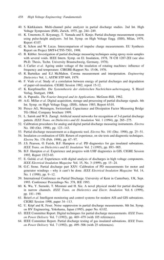 458 High Voltage Engineering: Fundamentals
40. S. Kärkkainen. Multi-channel pulse analyzer in partial discharge studies. 2nd Int. High
Voltage Symposium (ISH), Zurich, 1975, pp. 244–249.
41. K. Umemoto, E. Koyanagy, T. Yamada and S. Kenjo. Partial discharge measurement system
using pulse-height analyzers. 3rd Int. Symp. on High Voltage Engg. (ISH), Milan, 1979,
Report 43.07.
42. K. Schon and W. Lucas. Intercomparison of impulse charge measurements. EU Synthesis
Report on Project SMT4-CT95-7501, 1998.
43. B. Kübler. Investigation of partial discharge measuring techniques using epoxy resin samples
with several voids. IEEE Intern. Symp. on El. Insulation, 1978, 78 CH 1287-2EI (see also
Ph.D. Thesis, Techn. University Braunschweig, Germany, 1978).
44. J. Carlier et al. Ageing under voltage of the insulation of rotating machines: influence of
frequency and temperature. CIRGRE-Rapport No. 15-06, 1976.
45. R. Bartnikas and E.J. McMahon. Corona measurement and interpretation. Engineering
Dielectrics Vol. 1, ASTM STP 669, 1979.
46. F. Viale et al. Study of a correlation between energy of partial discharges and degradation
of paper-oil-insulation. CIGRE Session 1982, report 15-12.
47. K. Kuepfmueller. Die Systemtheorie der elektrischen Nachrichten-uebertragung. S. Hirzel
Verlag, Stuttgart, 1968.
48. A. Papoulis. The Fourier Integral and its Applications. McGraw-Hill, 1962.
49. A.G. Millar et al. Digital acquisition, storage and processing of partial discharge signals. 4th
Int. Symp. on High Voltage Engg. (ISH), Athens 1983, Report 63.01.
50. Presco AG, Weiningen, Switzerland. Capacitance and Dissipation Factor Measuring Bridge
TG-1Mod. Company brochure 1999.
51. L. Satish and W.S. Zaengl. Artificial neural networks for recognition of 3-d partial discharge
pattern. IEEE Trans. on Dielectrics and El. Insulation Vol. 1 (1994), pp. 265–275.
52. Calibration procedures for analog and digital partial discharge measuring instruments. Electra
No. 180 (Oct. 1998), pp. 123–143.
53. Partial discharge measurement as a diagnostic tool. Electra No. 181 (Dec. 1998), pp. 25–51.
54. Insulation co-ordination of GIS: Return of experience, on site tests and diagnostic techniques.
Electra No. 176 (Feb. 1998), pp. 67–97.
55. J.S. Pearson, O. Farish, B.F. Hampton et al. PD diagnostics for gas insulated substations.
IEEE Trans. on Dielectrics and El. Insulation Vol. 2 (1995), pp. 893–905.
56. B.F. Hampton et al. Experience and progress with UHF diagnostics in GIS. CIGRE Session
1992, Report 15/23-03.
57. E. Gulski et al. Experiences with digital analysis of discharges in high voltage components.
IEEE Electrical Insulation Magazine Vol. 15, No. 3 (1999), pp. 15–24.
58. G.C. Stone. Partial discharge part XXV: Calibration of PD measurements for motor and
generator windings – why it cant’t be done. IEEE Electrical Insulation Magazine Vol. 14,
No. 1 (1998), pp. 9–12.
59. International Conference on Partial Discharge. University of Kent in Canterbury, UK, Sept.
1993. Conference Proceedings No. 378, IEE 1993.
60. K. Wu, Y. Suzuoki, T. Mizutani and H. Xie. A novel physical model for partial discharge
in narrow channels. IEEE Trans. on Dielectrics and Electr. Insulation Vol. 6 (1999),
pp. 181–190.
61. Beierl et al. Intelligent monitoring and control systems for modern AIS and GIS substations.
CIGRE Session 1998, paper 34–113.
62. U. Köpf and K. Feser. Noise suppression in partial discharge measurements. 8th Int. Symp.
on HV Engineering, Yokohama, Japan (1995), paper No. 63.02.
63. IEEE Committee Report. Digital techniques for partial discharge measurements. IEEE Trans.
on Power Delivery Vol. 7 (1992), pp. 469–479 (with 105 references).
64. IEEE Committee Report. Partial discharge testing of gas insulated substations. IEEE Trans.
on Power Delivery Vol. 7 (1992), pp. 499–506 (with 25 references).
 