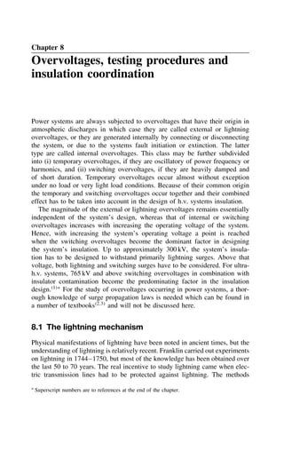Chapter 8
Overvoltages, testing procedures and
insulation coordination
Power systems are always subjected to overvoltages that have their origin in
atmospheric discharges in which case they are called external or lightning
overvoltages, or they are generated internally by connecting or disconnecting
the system, or due to the systems fault initiation or extinction. The latter
type are called internal overvoltages. This class may be further subdivided
into (i) temporary overvoltages, if they are oscillatory of power frequency or
harmonics, and (ii) switching overvoltages, if they are heavily damped and
of short duration. Temporary overvoltages occur almost without exception
under no load or very light load conditions. Because of their common origin
the temporary and switching overvoltages occur together and their combined
effect has to be taken into account in the design of h.v. systems insulation.
The magnitude of the external or lightning overvoltages remains essentially
independent of the system’s design, whereas that of internal or switching
overvoltages increases with increasing the operating voltage of the system.
Hence, with increasing the system’s operating voltage a point is reached
when the switching overvoltages become the dominant factor in designing
the system’s insulation. Up to approximately 300 kV, the system’s insula-
tion has to be designed to withstand primarily lightning surges. Above that
voltage, both lightning and switching surges have to be considered. For ultra-
h.v. systems, 765 kV and above switching overvoltages in combination with
insulator contamination become the predominating factor in the insulation
design.1Ł
For the study of overvoltages occurring in power systems, a thor-
ough knowledge of surge propagation laws is needed which can be found in
a number of textbooks2,3
and will not be discussed here.
8.1 The lightning mechanism
Physical manifestations of lightning have been noted in ancient times, but the
understanding of lightning is relatively recent. Franklin carried out experiments
on lightning in 1744–1750, but most of the knowledge has been obtained over
the last 50 to 70 years. The real incentive to study lightning came when elec-
tric transmission lines had to be protected against lightning. The methods
Ł Superscript numbers are to references at the end of the chapter.
 
