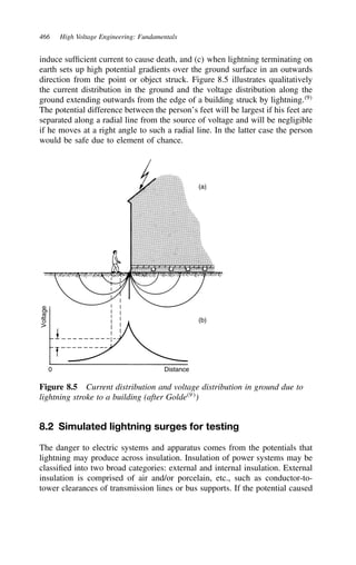 466 High Voltage Engineering: Fundamentals
induce sufficient current to cause death, and (c) when lightning terminating on
earth sets up high potential gradients over the ground surface in an outwards
direction from the point or object struck. Figure 8.5 illustrates qualitatively
the current distribution in the ground and the voltage distribution along the
ground extending outwards from the edge of a building struck by lightning.9
The potential difference between the person’s feet will be largest if his feet are
separated along a radial line from the source of voltage and will be negligible
if he moves at a right angle to such a radial line. In the latter case the person
would be safe due to element of chance.
Voltage
0 Distance
(a)
(b)
Figure 8.5 Current distribution and voltage distribution in ground due to
lightning stroke to a building (after Golde9
)
8.2 Simulated lightning surges for testing
The danger to electric systems and apparatus comes from the potentials that
lightning may produce across insulation. Insulation of power systems may be
classified into two broad categories: external and internal insulation. External
insulation is comprised of air and/or porcelain, etc., such as conductor-to-
tower clearances of transmission lines or bus supports. If the potential caused
 