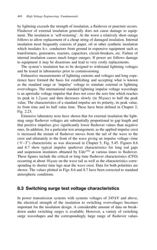 468 High Voltage Engineering: Fundamentals
by lightning exceeds the strength of insulation, a flashover or puncture occurs.
Flashover of external insulation generally does not cause damage to equip-
ment. The insulation is ‘self-restoring’. At the worst a relatively short outage
follows to allow replacement of a cheap string of damaged insulation. Internal
insulation most frequently consists of paper, oil or other synthetic insulation
which insulates h.v. conductors from ground in expensive equipment such as
transformers, generators, reactors, capacitors, circuit-breakers, etc. Failure of
internal insulation causes much longer outages. If power arc follows damage
to equipment it may be disastrous and lead to very costly replacements.
The system’s insulation has to be designed to withstand lightning voltages
and be tested in laboratories prior to commissioning.
Exhaustive measurements of lightning currents and voltages and long expe-
rience have formed the basis for establishing and accepting what is known
as the standard surge or ‘impulse’ voltage to simulate external or lightning
overvoltages. The international standard lightning impulse voltage waveshape
is an aperiodic voltage impulse that does not cross the zero line which reaches
its peak in 1.2 µsec and then decreases slowly (in 50 µsec) to half the peak
value. The characteristics of a standard impulse are its polarity, its peak value,
its front time and its half value time. These have been defined in Chapter 2,
Fig. 2.23.
Extensive laboratory tests have shown that for external insulation the light-
ning surge flashover voltages are substantially proportional to gap length and
that positive impulses give significantly lower flashover values than negative
ones. In addition, for a particular test arrangement, as the applied impulse crest
is increased the instant of flashover moves from the tail of the wave to the
crest and ultimately to the front of the wave giving an impulse voltage–time
(‘V–T’) characteristic as was discussed in Chapter 5, Fig. 5.45. Figures 8.6
and 8.7 show typical impulse sparkover characteristics for long rod gaps
and suspension insulators obtained by Udo10
at various times to flashover.
These figures include the critical or long time flashover characteristics (CFO)
occurring at about 10 µsec on the wave tail as well as the characteristics corre-
sponding to shorter time lags near the wave crest. Data for both polarities are
shown. The values plotted in Figs 8.6 and 8.7 have been corrected to standard
atmospheric conditions.
8.3 Switching surge test voltage characteristics
In power transmission systems with systems voltages of 245 kV and above,
the electrical strength of the insulation to switching overvoltages becomes
important for the insulation design. A considerable amount of data on break-
down under switching surges is available. However, a variety of switching
surge waveshapes and the correspondingly large range of flashover values
 