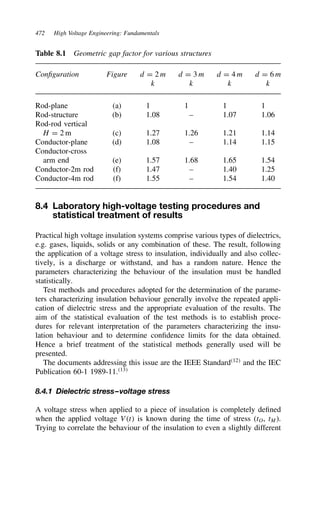 472 High Voltage Engineering: Fundamentals
Table 8.1 Geometric gap factor for various structures
Configuration Figure d D 2 m d D 3 m d D 4 m d D 6 m
k k k k
Rod-plane (a) 1 1 1 1
Rod-structure (b) 1.08 – 1.07 1.06
Rod-rod vertical
H D 2 m (c) 1.27 1.26 1.21 1.14
Conductor-plane (d) 1.08 – 1.14 1.15
Conductor-cross
arm end (e) 1.57 1.68 1.65 1.54
Conductor-2m rod (f) 1.47 – 1.40 1.25
Conductor-4m rod (f) 1.55 – 1.54 1.40
8.4 Laboratory high-voltage testing procedures and
statistical treatment of results
Practical high voltage insulation systems comprise various types of dielectrics,
e.g. gases, liquids, solids or any combination of these. The result, following
the application of a voltage stress to insulation, individually and also collec-
tively, is a discharge or withstand, and has a random nature. Hence the
parameters characterizing the behaviour of the insulation must be handled
statistically.
Test methods and procedures adopted for the determination of the parame-
ters characterizing insulation behaviour generally involve the repeated appli-
cation of dielectric stress and the appropriate evaluation of the results. The
aim of the statistical evaluation of the test methods is to establish proce-
dures for relevant interpretation of the parameters characterizing the insu-
lation behaviour and to determine confidence limits for the data obtained.
Hence a brief treatment of the statistical methods generally used will be
presented.
The documents addressing this issue are the IEEE Standard12
and the IEC
Publication 60-1 1989-11.13
8.4.1 Dielectric stress–voltage stress
A voltage stress when applied to a piece of insulation is completely defined
when the applied voltage Vt is known during the time of stress (tO, tM).
Trying to correlate the behaviour of the insulation to even a slightly different
 