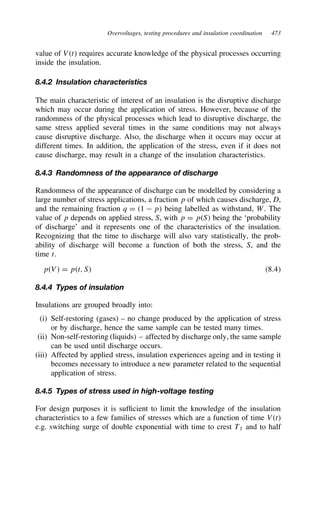 Overvoltages, testing procedures and insulation coordination 473
value of Vt requires accurate knowledge of the physical processes occurring
inside the insulation.
8.4.2 Insulation characteristics
The main characteristic of interest of an insulation is the disruptive discharge
which may occur during the application of stress. However, because of the
randomness of the physical processes which lead to disruptive discharge, the
same stress applied several times in the same conditions may not always
cause disruptive discharge. Also, the discharge when it occurs may occur at
different times. In addition, the application of the stress, even if it does not
cause discharge, may result in a change of the insulation characteristics.
8.4.3 Randomness of the appearance of discharge
Randomness of the appearance of discharge can be modelled by considering a
large number of stress applications, a fraction p of which causes discharge, D,
and the remaining fraction q D 1  p being labelled as withstand, W. The
value of p depends on applied stress, S, with p D pS being the ‘probability
of discharge’ and it represents one of the characteristics of the insulation.
Recognizing that the time to discharge will also vary statistically, the prob-
ability of discharge will become a function of both the stress, S, and the
time t.
pV D pt, S 8.4
8.4.4 Types of insulation
Insulations are grouped broadly into:
(i) Self-restoring (gases) – no change produced by the application of stress
or by discharge, hence the same sample can be tested many times.
(ii) Non-self-restoring (liquids) – affected by discharge only, the same sample
can be used until discharge occurs.
(iii) Affected by applied stress, insulation experiences ageing and in testing it
becomes necessary to introduce a new parameter related to the sequential
application of stress.
8.4.5 Types of stress used in high-voltage testing
For design purposes it is sufficient to limit the knowledge of the insulation
characteristics to a few families of stresses which are a function of time Vt
e.g. switching surge of double exponential with time to crest T1 and to half
 