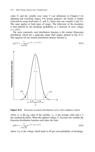 474 High Voltage Engineering: Fundamentals
value T2 and the variable crest value V (see definitions in Chapter 2 for
lightning and switching surges). For testing purposes, the family is further
restricted by using fixed times T1 and T2, hence only one variable is left (V).
The same applies to both types of surges. The behaviour of the insulation
is then defined by the discharge probability as a function of crest voltage
p D pV.
The most commonly used distribution function is the normal (Gaussian)
distribution which has a particular shape (bell shape), plotted in Fig. 8.11.
The equation for the normal distribution density function is
pf D
1

p
2
efkfav2/22
8.5
f
Probability
density
function
p
(
f
)
α/2 α/2
zα /2 zα/2
1 − α
Figure 8.11 Gaussian (normal) distribution curve with confidence limits
where fk is the kth value of the variable, fav is the average value and  is
the standard deviation. When the applied voltage, V, becomes the variable the
Gaussian distribution function used takes the form
pV D
1

p
2
eVV502
/22

8.6
where V50 is the voltage which leads to 50 per cent probability of discharge.
 
