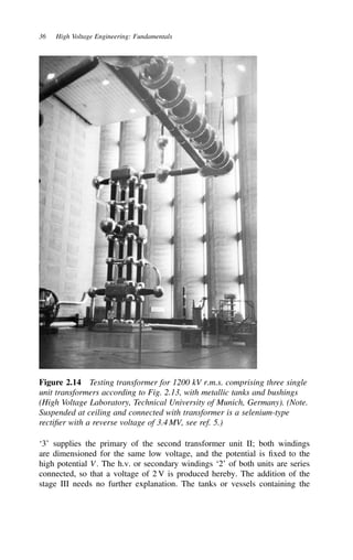 36 High Voltage Engineering: Fundamentals
Figure 2.14 Testing transformer for 1200 kV r.m.s. comprising three single
unit transformers according to Fig. 2.13, with metallic tanks and bushings
(High Voltage Laboratory, Technical University of Munich, Germany). (Note.
Suspended at ceiling and connected with transformer is a selenium-type
rectifier with a reverse voltage of 3.4 MV, see ref. 5.)
‘3’ supplies the primary of the second transformer unit II; both windings
are dimensioned for the same low voltage, and the potential is fixed to the
high potential V. The h.v. or secondary windings ‘2’ of both units are series
connected, so that a voltage of 2 V is produced hereby. The addition of the
stage III needs no further explanation. The tanks or vessels containing the
 