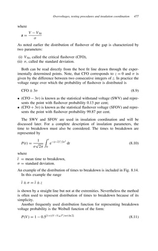 Overvoltages, testing procedures and insulation coordination 477
where
z D
V  V50

As noted earlier the distribution of flashover of the gap is characterized by
two parameters:
(i) V50, called the critical flashover (CFO),
(ii) , called the standard deviation.
Both can be read directly from the best fit line drawn through the exper-
imentally determined points. Note, that CFO corresponds to z D 0 and  is
given by the difference between two consecutive integers of z. In practice the
voltage range over which the probability of flashover is distributed is
CFO š 3 8.9
ž (CFO  3) is known as the statistical withstand voltage (SWV) and repre-
sents the point with flashover probability 0.13 per cent;
ž (CFO C 3) is known as the statistical flashover voltage (SFOV) and repre-
sents the point with flashover probability 99.87 per cent.
The SWV and SFOV are used in insulation coordination and will be
discussed later. For a complete description of insulation parameters, the
time to breakdown must also be considered. The times to breakdown are
represented by
Pt D
1

p
2
 t
0
ett2/22
dt 8.10
where
t D mean time to breakdown,
 D standard deviation.
An example of the distribution of times to breakdown is included in Fig. 8.14.
In this example the range
t š  D t š z
is shown by a straight line but not at the extremities. Nevertheless the method
is often used to represent distribution of times to breakdown because of its
simplicity.
Another frequently used distribution function for representing breakdown
voltage probability is the Weibull function of the form:
PV D 1  0.5[1CVV50m
/n ln 2]
8.11
 