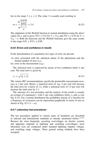 Overvoltages, testing procedures and insulation coordination 479
lies in the range 3 n 4. The value 3 is usually used resulting in
m D
ln
ln 0.84
ln 0.5
ln
n  1
n
D 3.4 8.12
The adaptation of the Weibull function to normal distribution using the above
values for n and m gives PV D 0.5 for V D V50 and PV D 0.16 for V D
V50  . Both the Gaussian and the Weibull functions give the same results
in the range 0.01 PV 0.99.
8.4.6 Errors and confidence in results
In the determination of a parameter two types of error are present:
(i) error associated with the statistical nature of the phenomena and the
limited number of tests (εS),
(ii) error in the measurement (εM).
The statistical error is expressed by means of two confidence limits C per
cent. The total error is given by
εT D

ε2
M C ε2
S 8.13
The various IEC recommendations specify the permissible measurement accu-
racy as 3 per cent. Hence, a statistical error of, say, 2 per cent will increase
the total error by a factor of 1.2, while a statistical error of 1.5 per cent will
increase the total error by 1.1.
The outcome of a test procedure and the analysis of the results is usually
an average of a parameter z with C per cent confidence limits zA and zB (see
Fig. 8.11). For a normal distribution the probability density of a function for
a frequency of occurrence can be represented graphically in terms of area as
shown in Fig. 8.11 (1  ˛).
8.4.7 Laboratory test procedures
The test procedures applied to various types of insulation are described
in national and international standards as already mentioned before.12,13
Because the most frequently occurring overvoltages on electric systems
and apparatus originate in lightning and switching overvoltages, most
laboratory tests are conducted under standard lightning impulse voltages
and switching surge voltages. Three general testing methods have been
accepted:
 