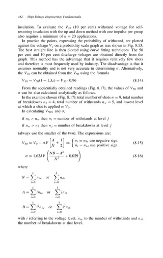 482 High Voltage Engineering: Fundamentals
insulation. To evaluate the V10 (10 per cent) withstand voltage for self-
restoring insulation with the up and down method with one impulse per group
also requires a minimum of n D 20 applications.
In practice the points, expressing the probability of withstand, are plotted
against the voltage Vj on a probability scale graph as was shown in Fig. 8.13.
The best straight line is then plotted using curve fitting techniques. The 50
per cent and 10 per cent discharge voltages are obtained directly from the
graph. This method has the advantage that it requires relatively few shots
and therefore is most frequently used by industry. The disadvantage is that it
assumes normality and is not very accurate in determining . Alternatively,
the V10 can be obtained from the V50 using the formula
V10 D V501  1.3z D V50 Ð 0.96 8.14
From the sequentially obtained readings (Fig. 8.17), the values of V50 and
 can be also calculated analytically as follows.
In the example chosen (Fig. 8.17): total number of shots n D 9, total number
of breakdowns nb D 4, total number of withstands nw D 5, and lowest level
at which a shot is applied D V0.
In calculating V50% and ,
if nb  nw then ni D number of withstands at level j
if nw  nb then nj D number of breakdowns at level j
(always use the smaller of the two). The expressions are:
V50 D V0 C V

A
N
š
1
2

)

ni D nbi use negative sign
ni D nwi use positive sign
8.15
 D 1.62AV

NB  A2
N2
C 0.029

8.16
where
N D
k

iD0
niw or
k

iD0
nib
A D
k

iD0
iniw or
k

iD0
inib
B D
k

iD0
i2
niw or
k

iD0
i2
nib
with i referring to the voltage level, niw to the number of withstands and nib
the number of breakdowns at that level.
 