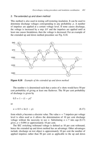 Overvoltages, testing procedures and insulation coordination 483
3. The extended up and down method
This method is also used in testing self-restoring insulation. It can be used to
determine discharge voltages corresponding to any probability p. A number
of impulses are applied at a certain voltage level. If none causes discharge,
the voltage is increased by a step V and the impulses are applied until at
least one causes breakdown, then the voltage is decreased. For an example of
the extended up and down method procedure see Fig. 8.18.
0
7
0
7
0
7
1
1
0
7
1
2
1
3
0
7
0
7
0
7
1
4
1
2
1
2
0
7
1
7
940
970
1000
1030
1060
Figure 8.18 Example of the extended up and down method
The number n is determined such that a series of n shots would have 50 per
cent probability of giving at least one flashover. The 50 per cent probability
of discharge is given by
0.5 D 1  1  pn
or
n D 0.5 D ln 1  p 8.17
from which p becomes a discrete value. The value n D 7 impulses per voltage
level is often used as it allows the determination of 10 per cent discharge
voltage without the necessity to use . Substituting n D 7 into eqn (8.17)
gives p D 0.094 or approximately 10 per cent.
The IEC switching withstand voltage is defined as 10 per cent withstand,
hence the extended up and down method has an advantage. Other advantages
include: discharge on test object is approximately 10 per cent the number of
applied impulses rather than 50 per cent as applicable to the up and down
 
