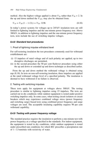 484 High Voltage Engineering: Fundamentals
method. Also the highest voltage applied is about V50 rather than V50 C 2. In
the up and down method the V10% may also be obtained from:
V10 D V50 1  1.13z D V50 Ð 0.96 8.18
In today’s power systems for voltages up to 245 kV insulation tests are still
limited to lightning impulses and the one-minute power frequency test. Above
300 kV, in addition to lightning impulses and the one-minute power frequency
tests, tests include the use of switching impulse voltages.
8.4.8 Standard test procedures
1. Proof of lightning impulse withstand level
For self-restoring insulation the test procedures commonly used for withstand
establishment are:
(i) 15 impulses of rated voltage and of each polarity are applied, up to two
disruptive discharges are permitted,
(ii) in the second procedure the 50 per cent flashover procedure using either
the up and down or extended up and down technique as described earlier.
From the up and down method the withstand voltage is obtained using
eqn (8.18). In tests on non-self-restoring insulation, three impulses are applied
at the rated withstand voltage level of a specified polarity. The insulation is
deemed to have withstood if no failure is observed.
2. Testing with switching impulses
These tests apply for equipment at voltages above 300 kV. The testing
procedure is similar to lightning impulses using 15 impulses. The tests are
carried out in dry conditions while outdoor equipment is tested under positive
switching impulses only. In some cases, when testing circuit isolators or circuit
breakers which may experience combined voltage stress (power frequency
and switching surge) biased tests using combined power frequency and surge
voltages are used. The acceptable insulating capability requires 90 per cent
withstand capability.
8.4.9 Testing with power frequency voltage
The standard practice requires the insulation to perform a one-minute test with
power frequency at a voltage specified in the standards. For indoor equipment,
the equipment is tested in dry conditions, while outdoor equipment is tested
under prescribed rain conditions for which IEC prescribes a precipitation rate
of 1–1.5 mm/min with resistivity of water.
 