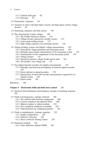 vi Contents
3.1.3 Uniform field gaps 92
3.1.4 Rod gaps 93
3.2 Electrostatic voltmeters 94
3.3 Ammeter in series with high ohmic resistors and high ohmic resistor voltage
dividers 96
3.4 Generating voltmeters and field sensors 107
3.5 The measurement of peak voltages 109
3.5.1 The Chubb–Fortescue method 110
3.5.2 Voltage dividers and passive rectifier circuits 113
3.5.3 Active peak-reading circuits 117
3.5.4 High-voltage capacitors for measuring circuits 118
3.6 Voltage dividing systems and impulse voltage measurements 129
3.6.1 Generalized voltage generation and measuring circuit 129
3.6.2 Demands upon transfer characteristics of the measuring system 132
3.6.3 Fundamentals for the computation of the measuring system 139
3.6.4 Voltage dividers 147
3.6.5 Interaction between voltage divider and its lead 163
3.6.6 The divider’s low-voltage arm 171
3.7 Fast digital transient recorders for impulse measurements 175
3.7.1 Principles and historical development of transient digital recorders
176
3.7.2 Errors inherent in digital recorders 179
3.7.3 Specification of ideal A/D recorder and parameters required for h.v.
impulse testing 183
3.7.4 Future trends 195
References 196
Chapter 4 Electrostatic fields and field stress control 201
4.1 Electrical field distribution and breakdown strength of insulating materials
201
4.2 Fields in homogeneous, isotropic materials 205
4.2.1 The uniform field electrode arrangement 206
4.2.2 Coaxial cylindrical and spherical fields 209
4.2.3 Sphere-to-sphere or sphere-to-plane 214
4.2.4 Two cylindrical conductors in parallel 218
4.2.5 Field distortions by conducting particles 221
4.3 Fields in multidielectric, isotropic materials 225
4.3.1 Simple configurations 227
4.3.2 Dielectric refraction 232
4.3.3 Stress control by floating screens 235
4.4 Numerical methods 241
4.4.1 Finite difference method (FDM) 242
 
