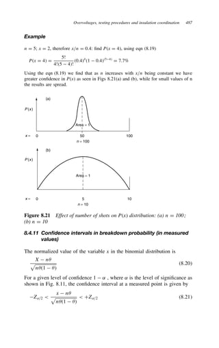 Overvoltages, testing procedures and insulation coordination 487
Example
n D 5; x D 2, therefore x/n D 0.4: find Px D 4, using eqn (8.19)
Px D 4 D
5!
4!5  4!
0.44
1  0.454
D 7.7%
Using the eqn (8.19) we find that as n increases with x/n being constant we have
greater confidence in Px as seen in Figs 8.21(a) and (b), while for small values of n
the results are spread.
0
x =
(a)
(b)
P (x)
P (x)
50
n = 100
100
0
x = 5
n = 10
10
Area = 1
Area = 1
Figure 8.21 Effect of number of shots on Px distribution: (a) n D 100;
(b) n D 10
8.4.11 Confidence intervals in breakdown probability (in measured
values)
The normalized value of the variable x in the binomial distribution is
X  n+
n+1  +
8.20
For a given level of confidence 1  ˛ , where ˛ is the level of significance as
shown in Fig. 8.11, the confidence interval at a measured point is given by
Za/2 
x  n+
n+1  +
 CZa/2 8.21
 