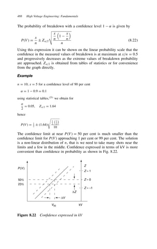 488 High Voltage Engineering: Fundamentals
The probability of breakdown with a confidence level 1  ˛ is given by
PV D
x
n
š Za/2

x
n

1 
x
n

n
8.22
Using this expression it can be shown on the linear probability scale that the
confidence in the measured values of breakdown is at maximum at x/n D 0.5
and progressively decreases as the extreme values of breakdown probability
are approached. Za/2 is obtained from tables of statistics or for convenience
from the graph directly.
Example
n D 10; x D 5 for a confidence level of 90 per cent
˛ D 1  0.9 D 0.1
using statistical tables,25
we obtain for
a
2
D 0.05, Za/2 D 1.64
hence
PV D 1
2
š 1.64

1
2
1
2

10
The confidence limit at near PV D 50 per cent is much smaller than the
confidence limit for PV approaching 1 per cent or 99 per cent. The solution
is a non-linear distribution of n, that is we need to take many shots near the
limits and a few in the middle. Confidence expressed in terms of kV is more
convenient than confidence in probability as shown in Fig. 8.22.
P(V )
V50
∆V
∆Z
kV
Z
Z = 1
Z = 0
Z = −1
50%
23%
Figure 8.22 Confidence expressed in kV
 
