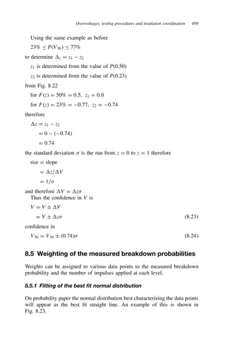 Overvoltages, testing procedures and insulation coordination 489
Using the same example as before
23% PV50 77%
to determine z D z1  z2
z1 is determined from the value of P(0.50)
z2 is determined from the value of P(0.23)
from Fig. 8.22
for Fz D 50% D 0.5, z1 D 0.0
for Fz D 23% D 0.77, z2 D 0.74
therefore
z D z1  z2
D 0  0.74
D 0.74
the standard deviation  is the run from z D 0 to z D 1 therefore
rise D slope
D z/V
D 1/
and therefore V D z
Thus the confidence in V is
V D V š V
D V š z 8.23
confidence in
V50 D V50 š 0.74 8.24
8.5 Weighting of the measured breakdown probabilities
Weights can be assigned to various data points to the measured breakdown
probability and the number of impulses applied at each level.
8.5.1 Fitting of the best fit normal distribution
On probability paper the normal distribution best characterizing the data points
will appear as the best fit straight line. An example of this is shown in
Fig. 8.23.
 