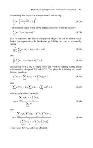 Overvoltages, testing procedures and insulation coordination 491
Minimizing this expression is equivalent to minimizing

iD1
wi
Vi  V50

 .i
2
8.28
The minimum value of the above expression occurs when the quantity

iD1
wi Vi  V50  .i2
8.29
is at its minimum. The best fit straight line which is in fact the normal distri-
bution best representing the breakdown probability can now be obtained by
setting
∂
∂V50

iD1
wi Vi  V50  .i2
D 0 8.30
and
∂
∂

iD1
wi Vi  V50  .i2
D 0 8.31
and solving for V50 and . These values are found by carrying out the partial
differentiation of eqns (8.30) and (8.31). This gives the following two simul-
taneous equations

iD1
wi vi 

iD1
wiV50  

iD1
wi.i D 0 8.32
and

iD1
wiVi.i  V50

iD1
wi.i  

iD1
wi.2
i D 0 8.33
which can be solved to obtain
V50 D

iD1
wiVi  

iD1
wi.i

iD1
wi
8.34
and
 D

iD1
wiVi

iD1
wi.i 

iD1
wi

iD1
wiVi.i


iD1
wi.i
2


iD1
wi

iD1
wi.2
i
8.35
Thus values for V50 and  are obtained.
 