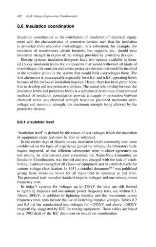 492 High Voltage Engineering: Fundamentals
8.6 Insulation coordination
Insulation coordination is the correlation of insulation of electrical equip-
ment with the characteristics of protective devices such that the insulation
is protected from excessive overvoltages. In a substation, for example, the
insulation of transformers, circuit breakers, bus supports, etc., should have
insulation strength in excess of the voltage provided by protective devices.
Electric systems insulation designers have two options available to them:
(i) choose insulation levels for components that would withstand all kinds of
overvoltages, (ii) consider and devise protective devices that could be installed
at the sensitive points in the system that would limit overvoltages there. The
first alternative is unacceptable especially for e.h.v. and u.h.v. operating levels
because of the excessive insulation required. Hence, there has been great incen-
tive to develop and use protective devices. The actual relationship between the
insulation levels and protective levels is a question of economics. Conventional
methods of insulation coordination provide a margin of protection between
electrical stress and electrical strength based on predicted maximum over-
voltage and minimum strength, the maximum strength being allowed by the
protective devices.
8.6.1 Insulation level
‘Insulation level’ is defined by the values of test voltages which the insulation
of equipment under test must be able to withstand.
In the earlier days of electric power, insulation levels commonly used were
established on the basis of experience gained by utilities. As laboratory tech-
niques improved, so that different laboratories were in closer agreement on
test results, an international joint committee, the Nema-Nela Committee on
Insulation Coordination, was formed and was charged with the task of estab-
lishing insulation strength of all classes of equipment and to establish levels for
various voltage classification. In 1941 a detailed document18
was published
giving basic insulation levels for all equipment in operation at that time.
The presented tests included standard impulse voltages and one-minute power
frequency tests.
In today’s systems for voltages up to 245 kV the tests are still limited
to lightning impulses and one-minute power frequency tests, see section 8.3.
Above 300 kV, in addition to lightning impulse and the one-minute power
frequency tests, tests include the use of switching impulse voltages. Tables 8.2
and 8.3 list the standardized test voltages for 245 kV and above ½300 kV
respectively, suggested by IEC for testing equipment. These tables are based
on a 1992 draft of the IEC document on insulation coordination.
 