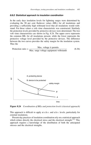 Overvoltages, testing procedures and insulation coordination 495
8.6.2 Statistical approach to insulation coordination
In the early days insulation levels for lightning surges were determined by
evaluating the 50 per cent flashover values (BIL) for all insulations and
providing a sufficiently high withstand level that all insulations would with-
stand. For those values a volt–time characteristic was constructed. Similarly
the protection levels provided by protective devices were determined. The two
volt–time characteristics are shown in Fig. 8.24. The upper curve represents
the common BIL for all insulations present, while the lower represents the
protective voltage level provided by the protective devices. The difference
between the two curves provides the safety margin for the insulation system.
Thus the
Protection ratio D
Max. voltage it permits
Max. surge voltage equipment withstands
8.36
kV
A
B
time
A: protecting device
B: device to be protected
safety margin
Figure 8.24 Coordination of BILs and protection levels (classical approach)
This approach is difficult to apply at e.h.v. and u.h.v. levels, particularly for
external insulations.
Present-day practices of insulation coordination rely on a statistical approach
which relates directly the electrical stress and the electrical strength.11
This
approach requires a knowledge of the distribution of both the anticipated
stresses and the electrical strengths.
 
