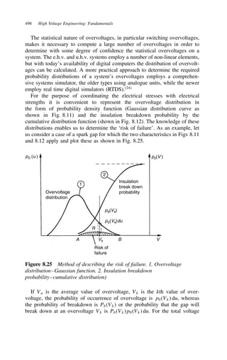 496 High Voltage Engineering: Fundamentals
The statistical nature of overvoltages, in particular switching overvoltages,
makes it necessary to compute a large number of overvoltages in order to
determine with some degree of confidence the statistical overvoltages on a
system. The e.h.v. and u.h.v. systems employ a number of non-linear elements,
but with today’s availability of digital computers the distribution of overvolt-
ages can be calculated. A more practical approach to determine the required
probability distributions of a system’s overvoltages employs a comprehen-
sive systems simulator, the older types using analogue units, while the newer
employ real time digital simulators (RTDS).24
For the purpose of coordinating the electrical stresses with electrical
strengths it is convenient to represent the overvoltage distribution in
the form of probability density function (Gaussian distribution curve as
shown in Fig. 8.11) and the insulation breakdown probability by the
cumulative distribution function (shown in Fig. 8.12). The knowledge of these
distributions enables us to determine the ‘risk of failure’. As an example, let
us consider a case of a spark gap for which the two characteristics in Figs 8.11
and 8.12 apply and plot these as shown in Fig. 8.25.
Overvoltage
distribution
1
2
Insulation
break down
probability
pb(Vk)
pb(V )
p0(Vk)du
p0 (u )
R
A B V
Vk
Risk of
failure
Figure 8.25 Method of describing the risk of failure. 1. Overvoltage
distribution–Gaussian function. 2. Insulation breakdown
probability–cumulative distribution)
If Va is the average value of overvoltage, Vk is the kth value of over-
voltage, the probability of occurrence of overvoltage is p0Vk du, whereas
the probability of breakdown is PbVk or the probability that the gap will
break down at an overvoltage Vk is PbVkp0Vk du. For the total voltage
 