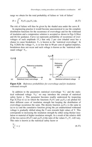 Overvoltages, testing procedures and insulation coordination 497
range we obtain for the total probability of failure or ‘risk of failure’
R D
 1
0
PbVkp0Vk du. 8.37
The risk of failure will thus be given by the shaded area under the curve R.
In engineering practice it would become uneconomical to use the complete
distribution functions for the occurrence of overvoltage and for the withstand
of insulation and a compromise solution is accepted as shown in Figs 8.26(a)
and (b) for guidance. Curve (a) represents probability of occurrence of over-
voltages of such amplitude Vs that only 2 per cent (shaded area) has a
chance to cause breakdown. VS is known as the ‘statistical overvoltage’. In
Fig. 8.26(b) the voltage Vw is so low that in 90 per cent of applied impulses,
breakdown does not occur and such voltage is known as the ‘statistical with-
stand voltage’ Vw.
P0(V )
Pb(V )
Reference probability
2%
Vs
Statistical (max) overvoltage V Statistical withstand voltage V
1.0
0.1 Vw
Reference
probability
90%
(a) (b)
Figure 8.26 Reference probabilities for overvoltage and for insulation
withstand strength
In addition to the parameters statistical overvoltage ‘VS’ and the statis-
tical withstand voltage ‘VW’ we may introduce the concept of statistical
safety factor 4. This parameter becomes readily understood by inspecting
Figs 8.27(a) to (c) in which the functions PbV and p0Vk are plotted for
three different cases of insulation strength but keeping the distribution of
overvoltage occurrence the same. The density function p0Vk is the same in
(a) to (c) and the cumulative function giving the yet undetermined withstand
voltage is gradually shifted along the V-axis towards high values of V. This
corresponds to increasing the insulation strength by either using thicker insu-
lation or material of higher insulation strength. As a result of the relative shift
of the two curves [PbV and p0Vk] the ratio of the values Vw/Vs will vary.
This ratio is known as the statistical safety factor or
Vw
Vs
D 4 8.37
 