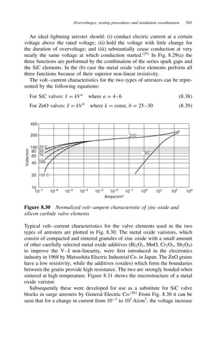 Overvoltages, testing procedures and insulation coordination 501
An ideal lightning arrester should: (i) conduct electric current at a certain
voltage above the rated voltage; (ii) hold the voltage with little change for
the duration of overvoltage; and (iii) substantially cease conduction at very
nearly the same voltage at which conduction started.25
In Fig. 8.29(a) the
three functions are performed by the combination of the series spark gaps and
the SiC elements. In the (b) case the metal oxide valve elements perform all
three functions because of their superior non-linear resistivity.
The volt–current characteristics for the two types of arresters can be repre-
sented by the following equations:
For SiC valves: I D kVa
where a D 4–6 8.38
For ZnO valves: I D kVb
where k D const, b D 25–30 8.39
400
200
100
80
10
10−7
10−6
10−5
10−4
10−3
10−2
10−1
100
101
102
103
20
40
60
Volts/mm
Amps/cm2
25°C
125°C
ZnO
SiC
50
75
100
Figure 8.30 Normalized volt–ampere characteristic of zinc oxide and
silicon carbide valve elements
Typical volt–current characteristics for the valve elements used in the two
types of arresters are plotted in Fig. 8.30. The metal oxide varistors, which
consist of compacted and sintered granules of zinc oxide with a small amount
of other carefully selected metal oxide additives (Bi2O3, MnO, Cr2O3, Sb2O3)
to improve the V–I non-linearity, were first introduced in the electronics
industry in 1968 by Matsushita Electric Industrial Co. in Japan. The ZnO grains
have a low resistivity, while the additives (oxides) which form the boundaries
between the grains provide high resistance. The two are strongly bonded when
sintered at high temperature. Figure 8.31 shows the microstructure of a metal
oxide varistor.
Subsequently these were developed for use as a substitute for SiC valve
blocks in surge arresters by General Electric Co.26
From Fig. 8.30 it can be
seen that for a change in current from 103
to 102
A/cm2
, the voltage increase
 