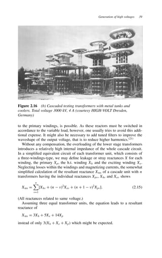 Generation of high voltages 39
Figure 2.16 (b) Cascaded testing transformers with metal tanks and
coolers. Total voltage 3000 kV, 4 A (courtesy HIGH-VOLT Dresden,
Germany)
to the primary windings, is possible. As these reactors must be switched in
accordance to the variable load, however, one usually tries to avoid this addi-
tional expense. It might also be necessary to add tuned filters to improve the
waveshape of the output voltage, that is to reduce higher harmonics.21
Without any compensation, the overloading of the lower stage transformers
introduces a relatively high internal impedance of the whole cascade circuit.
In a simplified equivalent circuit of each transformer unit, which consists of
a three-windings-type, we may define leakage or stray reactances X for each
winding, the primary Xp, the h.t. winding Xh and the exciting winding Xe.
Neglecting losses within the windings and magnetizing currents, the somewhat
simplified calculation of the resultant reactance Xres of a cascade unit with n
transformers having the individual reactances Xpv, Xhv and Xev shows
Xres D
n

vD1
[Xhv C n  2
Xev C n C 1  2
Xpv]. 2.15
(All reactances related to same voltage.)
Assuming three equal transformer units, the equation leads to a resultant
reactance of
Xres D 3Xh C 5Xe C 14Xp
instead of only 3Xh C Xe C Xp which might be expected.
 