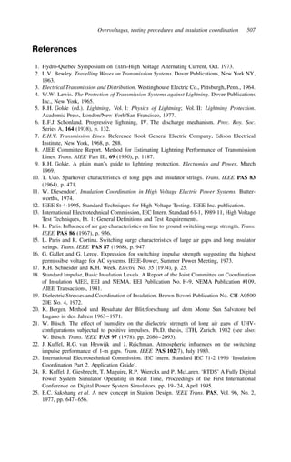 Overvoltages, testing procedures and insulation coordination 507
References
1. Hydro-Quebec Symposium on Extra-High Voltage Alternating Current, Oct. 1973.
2. L.V. Bewley. Travelling Waves on Transmission Systems. Dover Publications, New York NY,
1963.
3. Electrical Transmission and Distribution. Westinghouse Electric Co., Pittsburgh, Penn., 1964.
4. W.W. Lewis. The Protection of Transmission Systems against Lightning. Dover Publications
Inc., New York, 1965.
5. R.H. Golde (ed.). Lightning, Vol. I: Physics of Lightning; Vol. II: Lightning Protection.
Academic Press, London/New York/San Francisco, 1977.
6. B.F.J. Schonland. Progressive lightning, IV. The discharge mechanism. Proc. Roy. Soc.
Series A, 164 (1938), p. 132.
7. E.H.V. Transmission Lines. Reference Book General Electric Company, Edison Electrical
Institute, New York, 1968, p. 288.
8. AIEE Committee Report. Method for Estimating Lightning Performance of Transmission
Lines. Trans. AIEE Part III, 69 (1950), p. 1187.
9. R.H. Golde. A plain man’s guide to lightning protection. Electronics and Power, March
1969.
10. T. Udo. Sparkover characteristics of long gaps and insulator strings. Trans. IEEE PAS 83
(1964), p. 471.
11. W. Diesendorf. Insulation Coordination in High Voltage Electric Power Systems. Butter-
worths, 1974.
12. IEEE St-4-1995, Standard Techniques for High Voltage Testing. IEEE Inc. publication.
13. International Electrotechnical Commission, IEC Intern. Standard 61-1, 1989-11, High Voltage
Test Techniques, Pt. 1: General Definitions and Test Requirements.
14. L. Paris. Influence of air gap characteristics on line to ground switching surge strength. Trans.
IEEE PAS 86 (1967), p. 936.
15. L. Paris and R. Cortina. Switching surge characteristics of large air gaps and long insulator
strings. Trans. IEEE PAS 87 (1968), p. 947.
16. G. Gallet and G. Leroy. Expression for switching impulse strength suggesting the highest
permissible voltage for AC systems. IEEE-Power, Summer Power Meeting, 1973.
17. K.H. Schneider and K.H. Week. Electra No. 35 (1974), p. 25.
18. Standard Impulse, Basic Insulation Levels. A Report of the Joint Committee on Coordination
of Insulation AIEE, EEI and NEMA. EEI Publication No. H-9, NEMA Publication #109,
AIEE Transactions, 1941.
19. Dielectric Stresses and Coordination of Insulation. Brown Boveri Publication No. CH-A0500
20E No. 4, 1972.
20. K. Berger. Method und Resultate der Blitzforschung auf dem Monte San Salvatore bel
Lugano in den Jahren 1963–1971.
21. W. Büsch. The effect of humidity on the dielectric strength of long air gaps of UHV-
configurations subjected to positive impulses. Ph.D. thesis, ETH, Zurich, 1982 (see also:
W. Büsch. Trans. IEEE PAS 97 (1978), pp. 2086–2093).
22. J. Kuffel, R.G. van Heswijk and J. Reichman. Atmospheric influences on the switching
impulse performance of 1-m gaps. Trans. IEEE PAS 102(7), July 1983.
23. International Electrotechnical Commission. IEC Intern. Standard IEC 71-2 1996 ‘Insulation
Coordination Part 2. Application Guide’.
24. R. Kuffel, J. Giesbrecht, T. Maguire, R.P. Wierckx and P. McLaren. ‘RTDS’ A Fully Digital
Power System Simulator Operating in Real Time, Proceedings of the First International
Conference on Digital Power System Simulators, pp. 19–24, April 1995.
25. E.C. Sakshang et al. A new concept in Station Design. IEEE Trans. PAS, Vol. 96, No. 2,
1977, pp. 647–656.
 
