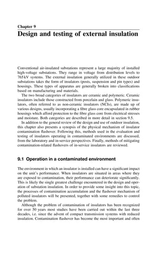 Chapter 9
Design and testing of external insulation
Conventional air-insulated substations represent a large majority of installed
high-voltage substations. They range in voltage from distribution levels to
765 kV systems. The external insulation generally utilized in these outdoor
substations takes the form of insulators (posts, suspension and pin types) and
housings. These types of apparatus are generally broken into classifications
based on manufacturing and materials.
The two broad categories of insulators are ceramic and polymeric. Ceramic
insulators include those constructed from porcelain and glass. Polymeric insu-
lators, often referred to as non-ceramic insulators (NCIs), are made up of
various designs, usually incorporating a fibre glass core encapsulated in rubber
housings which afford protection to the fibre glass core from electrical stresses
and moisture. Both categories are described in more detail in section 9.5.
In addition to the general review of the design and use of outdoor insulation,
this chapter also presents a synopsis of the physical mechanism of insulator
contamination flashover. Following this, methods used in the evaluation and
testing of insulators operating in contaminated environments are discussed,
from the laboratory and in-service perspectives. Finally, methods of mitigating
contamination-related flashovers of in-service insulators are reviewed.
9.1 Operation in a contaminated environment
The environment in which an insulator is installed can have a significant impact
on the unit’s performance. When insulators are situated in areas where they
are exposed to contamination, their performance can deteriorate significantly.
This is likely the single greatest challenge encountered in the design and oper-
ation of substation insulation. In order to provide some insight into this topic,
the processes of contamination accumulation and the flashover mechanism of
polluted insulators will be presented, together with some remedies to control
the problem.
Although the problem of contamination of insulators has been recognized
for over 50 years most studies have been carried out within the last three
decades, i.e. since the advent of compact transmission systems with reduced
insulation. Contamination flashover has become the most important and often
 