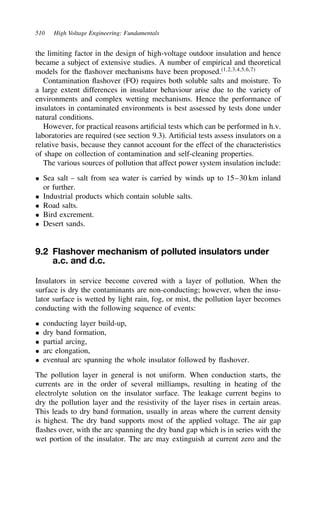 510 High Voltage Engineering: Fundamentals
the limiting factor in the design of high-voltage outdoor insulation and hence
became a subject of extensive studies. A number of empirical and theoretical
models for the flashover mechanisms have been proposed.1,2,3,4,5,6,7
Contamination flashover (FO) requires both soluble salts and moisture. To
a large extent differences in insulator behaviour arise due to the variety of
environments and complex wetting mechanisms. Hence the performance of
insulators in contaminated environments is best assessed by tests done under
natural conditions.
However, for practical reasons artificial tests which can be performed in h.v.
laboratories are required (see section 9.3). Artificial tests assess insulators on a
relative basis, because they cannot account for the effect of the characteristics
of shape on collection of contamination and self-cleaning properties.
The various sources of pollution that affect power system insulation include:
ž Sea salt – salt from sea water is carried by winds up to 15–30 km inland
or further.
ž Industrial products which contain soluble salts.
ž Road salts.
ž Bird excrement.
ž Desert sands.
9.2 Flashover mechanism of polluted insulators under
a.c. and d.c.
Insulators in service become covered with a layer of pollution. When the
surface is dry the contaminants are non-conducting; however, when the insu-
lator surface is wetted by light rain, fog, or mist, the pollution layer becomes
conducting with the following sequence of events:
ž conducting layer build-up,
ž dry band formation,
ž partial arcing,
ž arc elongation,
ž eventual arc spanning the whole insulator followed by flashover.
The pollution layer in general is not uniform. When conduction starts, the
currents are in the order of several milliamps, resulting in heating of the
electrolyte solution on the insulator surface. The leakage current begins to
dry the pollution layer and the resistivity of the layer rises in certain areas.
This leads to dry band formation, usually in areas where the current density
is highest. The dry band supports most of the applied voltage. The air gap
flashes over, with the arc spanning the dry band gap which is in series with the
wet portion of the insulator. The arc may extinguish at current zero and the
 