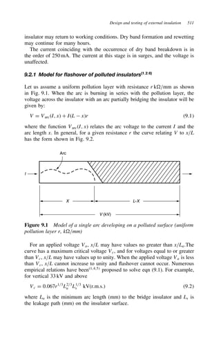 Design and testing of external insulation 511
insulator may return to working conditions. Dry band formation and rewetting
may continue for many hours.
The current coinciding with the occurrence of dry band breakdown is in
the order of 250 mA. The current at this stage is in surges, and the voltage is
unaffected.
9.2.1 Model for flashover of polluted insulators(1,2,6)
Let us assume a uniform pollution layer with resistance r k/mm as shown
in Fig. 9.1. When the arc is burning in series with the pollution layer, the
voltage across the insulator with an arc partially bridging the insulator will be
given by:
V D VarcI, x C IL  xr 9.1
where the function VarcI, x relates the arc voltage to the current I and the
arc length x. In general, for a given resistance r the curve relating V to x/L
has the form shown in Fig. 9.2.
Arc
I
X L-X
V (kV)
Figure 9.1 Model of a single arc developing on a polluted surface (uniform
pollution layer r, k/mm)
For an applied voltage Va, x/L may have values no greater than x/La.The
curve has a maximum critical voltage Vc, and for voltages equal to or greater
than Vc, x/L may have values up to unity. When the applied voltage Va is less
than Vc, x/L cannot increase to unity and flashover cannot occur. Numerous
empirical relations have been1,4,5
proposed to solve eqn (9.1). For example,
for vertical 33 kV and above
Vc D 0.067r1/3
L2/3
a L1/3
s kV(r.m.s.) 9.2
where La is the minimum arc length (mm) to the bridge insulator and Ls is
the leakage path (mm) on the insulator surface.
 