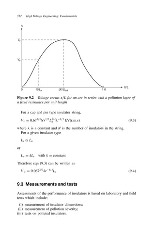 512 High Voltage Engineering: Fundamentals
V
Vc
Va
1.0
(X/L)crit
X/La
0
X/L
Figure 9.2 Voltage versus x/L for an arc in series with a pollution layer of
a fixed resistance per unit length
For a cap and pin type insulator string,
Vc D 0.671/3
Nr1/3
L
2/3
S 1/3
kV(r.m.s) 9.3
where  is a constant and N is the number of insulators in the string.
For a given insulator type
Ls / La
or
La D kLs with k D constant
Therefore eqn (9.3) can be written as
VC D 0.0672/3
kr1/3
Ls 9.4
9.3 Measurements and tests
Assessments of the performance of insulators is based on laboratory and field
tests which include:
(i) measurement of insulator dimensions;
(ii) measurement of pollution severity;
(iii) tests on polluted insulators.
 
