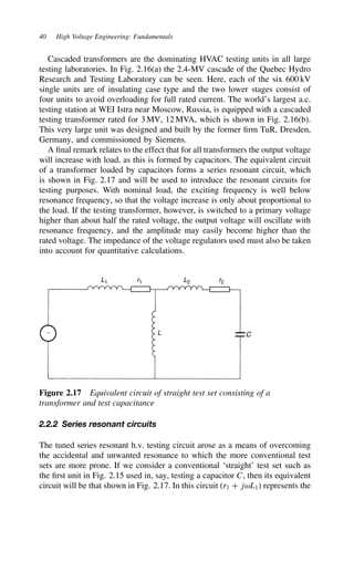 40 High Voltage Engineering: Fundamentals
Cascaded transformers are the dominating HVAC testing units in all large
testing laboratories. In Fig. 2.16(a) the 2.4-MV cascade of the Quebec Hydro
Research and Testing Laboratory can be seen. Here, each of the six 600 kV
single units are of insulating case type and the two lower stages consist of
four units to avoid overloading for full rated current. The world’s largest a.c.
testing station at WEI Istra near Moscow, Russia, is equipped with a cascaded
testing transformer rated for 3 MV, 12 MVA, which is shown in Fig. 2.16(b).
This very large unit was designed and built by the former firm TuR, Dresden,
Germany, and commissioned by Siemens.
A final remark relates to the effect that for all transformers the output voltage
will increase with load, as this is formed by capacitors. The equivalent circuit
of a transformer loaded by capacitors forms a series resonant circuit, which
is shown in Fig. 2.17 and will be used to introduce the resonant circuits for
testing purposes. With nominal load, the exciting frequency is well below
resonance frequency, so that the voltage increase is only about proportional to
the load. If the testing transformer, however, is switched to a primary voltage
higher than about half the rated voltage, the output voltage will oscillate with
resonance frequency, and the amplitude may easily become higher than the
rated voltage. The impedance of the voltage regulators used must also be taken
into account for quantitative calculations.
L1 r1 L2
L
r2
∼ C
Figure 2.17 Equivalent circuit of straight test set consisting of a
transformer and test capacitance
2.2.2 Series resonant circuits
The tuned series resonant h.v. testing circuit arose as a means of overcoming
the accidental and unwanted resonance to which the more conventional test
sets are more prone. If we consider a conventional ‘straight’ test set such as
the first unit in Fig. 2.15 used in, say, testing a capacitor C, then its equivalent
circuit will be that shown in Fig. 2.17. In this circuit (r1 C jωL1) represents the
 