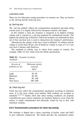 518 High Voltage Engineering: Fundamentals
Laboratory tests
There are two laboratory testing procedures in common use. They are known
as the salt fog and the clean fog tests.
(a) Salt fog test
The ‘salt fog method’ reflects the contamination mechanism prevalant along
coastal areas; it is largely followed by European countries and Japan.
In this method a clean dry insulator is energized at its highest working
voltage and is exposed to a salt fog produced by standardized nozzles. The
highest fog salinity (kg of NaCl/m3
) which the insulator can withstand for three
out of four one-hour tests is used to characterize the insulator’s performance.
Alternatively the salinity of the fog is fixed at 80 kg/m3
of solution and the
voltage is raised from 90 per cent of flashover voltage in steps of 2 to 3 per
cent each 5 minutes until flashover.
The standards in salinity vary in values from country to country. For
example, Table 9.2 lists values from the Italian specification.
Table 9.2 Example of salinity
standards
Severity of Withstand salinity
pollution at site required
kg/m3
Light 20–40
Moderate 40–80
Heavy 80–160
Very heavy 100–200
(b) Clean fog test
Clean fog tests reflect the contamination mechanism occurring in industrial
areas. It is the most widely used method. Both methods are accepted as
standards.12,13,14
Studies show that when wetting conditions are properly
controlled the most critical conditions for insulator flashover occur when the
surface is totally contaminated and efficiently wetted by fog or dew with
minimum washing.
9.3.4 Contamination procedure for clean fog testing
The insulator is dipped into a slurry consisting of kaolin, water and NaCl
to give sufficient conductivity. The kaolin provides the mechanical matrix
 