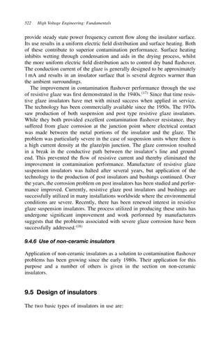 522 High Voltage Engineering: Fundamentals
provide steady state power frequency current flow along the insulator surface.
Its use results in a uniform electric field distribution and surface heating. Both
of these contribute to superior contamination performance. Surface heating
inhibits wetting through condensation and aids in the drying process, whilst
the more uniform electric field distribution acts to control dry band flashover.
The conduction current of the glaze is generally designed to be approximately
1 mA and results in an insulator surface that is several degrees warmer than
the ambient surroundings.
The improvement in contamination flashover performance through the use
of resistive glaze was first demonstrated in the 1940s.17
Since that time resis-
tive glaze insulators have met with mixed success when applied in service.
The technology has been commercially available since the 1950s. The 1970s
saw production of both suspension and post type resistive glaze insulators.
While they both provided excellent contamination flashover resistance, they
suffered from glaze corrosion at the junction point where electrical contact
was made between the metal portions of the insulator and the glaze. The
problem was particularly severe in the case of suspension units where there is
a high current density at the glaze/pin junction. The glaze corrosion resulted
in a break in the conductive path between the insulator’s line and ground
end. This prevented the flow of resistive current and thereby eliminated the
improvement in contamination performance. Manufacture of resistive glaze
suspension insulators was halted after several years, but application of the
technology to the production of post insulators and bushings continued. Over
the years, the corrosion problem on post insulators has been studied and perfor-
mance improved. Currently, resistive glaze post insulators and bushings are
successfully utilized in many installations worldwide where the environmental
conditions are severe. Recently, there has been renewed interest in resistive
glaze suspension insulators. The process utilized in producing these units has
undergone significant improvement and work performed by manufacturers
suggests that the problems associated with severe glaze corrosion have been
successfully addressed.18
9.4.6 Use of non-ceramic insulators
Application of non-ceramic insulators as a solution to contamination flashover
problems has been growing since the early 1980s. Their application for this
purpose and a number of others is given in the section on non-ceramic
insulators.
9.5 Design of insulators
The two basic types of insulators in use are:
 
