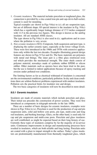 Design and testing of external insulation 523
1. Ceramic insulators. The material includes porcelain or toughened glass, the
connection is provided by a zinc-coated iron pin and cap-clevis-ball-socket;
cement is used for mounting.
Typical examples are shown in Figs 9.6(a) to (c); all are suspension type,
but are of different shape. Of special interest is the insulator in Fig. 9.6(c)
which has a significantly longer leakage distance of 17.3 inches compared
with 11.5 in the previous two figures. This design is known as the antifog
insulator. All are standard ANSI classes.
The type shown in Fig 9.6(c) is also used in d.c. applications and in cases
where the pollution is very severe.
2. Non-ceramic insulators (NCI). Composite, both suspension and post type, is
displacing the earlier ceramic types, especially at the lower voltage levels.
These were first introduced in the 1960s and 1970s with extensive applica-
tions only within the last two decades. Examples illustrating general design
features are shown in Figs 9.7(a) and (b). The basic materials are polymers
with metal end fittings. The inner part is a fibre glass reinforced resin
rod which provides the mechanical strength. The outer sheds consist of
polymer material, nowadays made of synthetic rubber EPDM or silicon
rubber. Other materials such as epoxies have also been tried in the past,
but the use is limited to indoor applications because of epoxy tracking and
erosion under polluted-wet conditions.
The limiting factors as far as electrical withstand of insulators is concerned
are the environmental conditions, particularly pollution. In dry and clean condi-
tions there are seldom flashover problems experienced with outdoor insulators.
Pollution sets the practical limits for insulator size and design.
The two basic categories of insulators will now be described in more detail.
9.5.1 Ceramic insulators
Insulators are made of ceramic materials which include porcelain and glass.
Their initial use precedes the construction of power systems. They were first
introduced as components in telegraph networks in the late 1800s.
There are a number of basic designs for ceramic insulators, examples were
shown in Figs 9.6(a) to (c). Porcelain is used for the production of cap and pin
suspension units, solid and hollow core posts, pin type, multi-cone and long
rod insulators, and bushing housings. Glass, on the other hand, is used only for
cap and pin suspension and multi-cone posts. Porcelain and glass insulators
are well established, as might be expected based on their long history of use.
Currently these types of insulators comprise by far the majority of in-service
units. Continuous improvements in design and manufacturing processes have
resulted in insulators, which are both reliable and long lasting. Porcelain units
are coated with a glaze to impart strength to the surface. Today’s glass insula-
tors are predominantly manufactured from thermally toughened glass, which
 