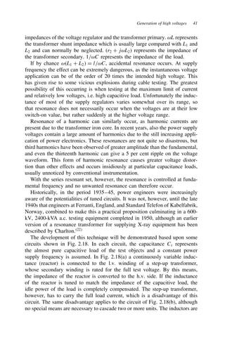 Generation of high voltages 41
impedances of the voltage regulator and the transformer primary. ωL represents
the transformer shunt impedance which is usually large compared with L1 and
L2 and can normally be neglected. (r2 C jωL2) represents the impedance of
the transformer secondary. 1/ωC represents the impedance of the load.
If by chance ωL1 C L2 D l/ωC, accidental resonance occurs. At supply
frequency the effect can be extremely dangerous, as the instantaneous voltage
application can be of the order of 20 times the intended high voltage. This
has given rise to some vicious explosions during cable testing. The greatest
possibility of this occurring is when testing at the maximum limit of current
and relatively low voltages, i.e. high capacitive load. Unfortunately the induc-
tance of most of the supply regulators varies somewhat over its range, so
that resonance does not necessarily occur when the voltages are at their low
switch-on value, but rather suddenly at the higher voltage range.
Resonance of a harmonic can similarly occur, as harmonic currents are
present due to the transformer iron core. In recent years, also the power supply
voltages contain a large amount of harmonics due to the still increasing appli-
cation of power electronics. These resonances are not quite so disastrous, but
third harmonics have been observed of greater amplitude than the fundamental,
and even the thirteenth harmonic can give a 5 per cent ripple on the voltage
waveform. This form of harmonic resonance causes greater voltage distor-
tion than other effects and occurs insidiously at particular capacitance loads,
usually unnoticed by conventional instrumentation.
With the series resonant set, however, the resonance is controlled at funda-
mental frequency and no unwanted resonance can therefore occur.
Historically, in the period 1935–45, power engineers were increasingly
aware of the potentialities of tuned circuits. It was not, however, until the late
1940s that engineers at Ferranti, England, and Standard Telefon of Kabelfabrik,
Norway, combined to make this a practical proposition culminating in a 600-
kV, 2400-kVA a.c. testing equipment completed in 1950, although an earlier
version of a resonance transformer for supplying X-ray equipment has been
described by Charlton.22
The development of this technique will be demonstrated based upon some
circuits shown in Fig. 2.18. In each circuit, the capacitance Ct represents
the almost pure capacitive load of the test objects and a constant power
supply frequency is assumed. In Fig. 2.18(a) a continuously variable induc-
tance (reactor) is connected to the l.v. winding of a step-up transformer,
whose secondary winding is rated for the full test voltage. By this means,
the impedance of the reactor is converted to the h.v. side. If the inductance
of the reactor is tuned to match the impedance of the capacitive load, the
idle power of the load is completely compensated. The step-up transformer,
however, has to carry the full load current, which is a disadvantage of this
circuit. The same disadvantage applies to the circuit of Fig. 2.18(b), although
no special means are necessary to cascade two or more units. The inductors are
 