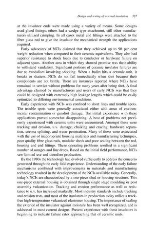Design and testing of external insulation 527
at the insulator ends were made using a variety of means. Some designs
used glued fittings, others had a wedge type attachment, still other manufac-
turers utilized crimping. In all cases metal end fittings were attached to the
fibre glass rod to give the insulator the mechanical strength the applications
required.
Early advocates of NCIs claimed that they achieved up to 90 per cent
weight reduction when compared to their ceramic equivalents. They also had
superior resistance to shock loads due to conductor or hardware failure on
adjacent spans. Another area in which they showed promise was their ability
to withstand vandalism. Significant portions of ceramic insulator failures are
due to vandalism involving shooting. When a bullet hits a ceramic unit, it
breaks or shatters. NCIs do not fail immediately when shot because their
components are not brittle. There are instances reported where NCIs have
remained in service without problems for many years after being shot. A final
advantage claimed by manufacturers and users of early NCIs was that they
could be designed with extremely high leakage lengths which could be easily
optimized to differing environmental conditions.
Early experience with NCIs was confined to short lines and trouble spots.
The trouble spots were generally associated either with areas of environ-
mental contamination or gunshot damage. The initial experience with these
applications proved somewhat disappointing. A host of problems not previ-
ously experienced with ceramic units were encountered. Amongst these were
tracking and erosion, u.v. damage, chalking and crazing, hardware separa-
tion, corona splitting, and water penetration. Many of these were associated
with the use of inappropriate housing materials and manufacturing techniques,
poor quality fibre glass rods, modular sheds and poor sealing between the rod,
housing and end fittings. These operating problems resulted in a significant
number of outages and line drops. Based on the initial field performance, NCIs
saw limited use and therefore production.
By the 1980s the technology had evolved sufficiently to address the concerns
generated through the early field experience. Understanding of the early failure
mechanisms combined with improvements in materials and manufacturing
technology resulted in the development of the NCIs available today. Generally,
today’s NCIs are characterized by a one-piece shed or housing structure. This
one-piece external housing is obtained through single stage moulding or post
assembly vulcanization. Tracking and erosion performance as well as resis-
tance to u.v. has increased markedly. Most industry standards include tracking
and erosion tests, and most of the insulators in production today utilize a track-
free high-temperature vulcanized elastomer housing. The importance of sealing
the exterior of the insulator against moisture has been well recognized, and is
addressed in most current designs. Present experience with these insulators is
beginning to indicate failure rates approaching that of ceramic units.
 
