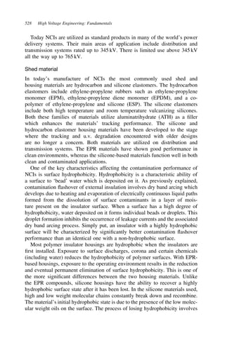 528 High Voltage Engineering: Fundamentals
Today NCIs are utilized as standard products in many of the world’s power
delivery systems. Their main areas of application include distribution and
transmission systems rated up to 345 kV. There is limited use above 345 kV
all the way up to 765 kV.
Shed material
In today’s manufacture of NCIs the most commonly used shed and
housing materials are hydrocarbon and silicone elastomers. The hydrocarbon
elastomers include ethylene-propylene rubbers such as ethylene-propylene
monomer (EPM), ethylene-propylene diene monomer (EPDM), and a co-
polymer of ethylene-propylene and silicone (ESP). The silicone elastomers
include both high temperature and room temperature vulcanizing silicones.
Both these families of materials utilize aluminatrihydrate (ATH) as a filler
which enhances the materials’ tracking performance. The silicone and
hydrocarbon elastomer housing materials have been developed to the stage
where the tracking and u.v. degradation encountered with older designs
are no longer a concern. Both materials are utilized on distribution and
transmission systems. The EPR materials have shown good performance in
clean environments, whereas the silicone-based materials function well in both
clean and contaminated applications.
One of the key characteristics affecting the contamination performance of
NCIs is surface hydrophobicity. Hydrophobicity is a characteristic ability of
a surface to ‘bead’ water which is deposited on it. As previously explained,
contamination flashover of external insulation involves dry band arcing which
develops due to heating and evaporation of electrically continuous liquid paths
formed from the dissolution of surface contaminants in a layer of mois-
ture present on the insulator surface. When a surface has a high degree of
hydrophobicity, water deposited on it forms individual beads or droplets. This
droplet formation inhibits the occurrence of leakage currents and the associated
dry band arcing process. Simply put, an insulator with a highly hydrophobic
surface will be characterized by significantly better contamination flashover
performance than an identical one with a non-hydrophobic surface.
Most polymer insulator housings are hydrophobic when the insulators are
first installed. Exposure to surface discharges, corona and certain chemicals
(including water) reduces the hydrophobicity of polymer surfaces. With EPR-
based housings, exposure to the operating environment results in the reduction
and eventual permanent elimination of surface hydrophobicity. This is one of
the more significant differences between the two housing materials. Unlike
the EPR compounds, silicone housings have the ability to recover a highly
hydrophobic surface state after it has been lost. In the silicone materials used,
high and low weight molecular chains constantly break down and recombine.
The material’s initial hydrophobic state is due to the presence of the low molec-
ular weight oils on the surface. The process of losing hydrophobicity involves
 