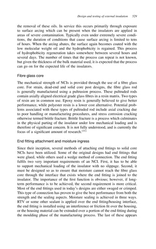 Design and testing of external insulation 529
the removal of these oils. In service this occurs primarily through exposure
to surface arcing which can be present when the insulators are applied in
areas of severe contamination. Typically even under extremely severe condi-
tions, the duration of conditions that cause surface arcing is limited to tens
of hours. When the arcing abates, the surface again becomes coated with the
low molecular weight oil and the hydrophobicity is regained. This process
of hydrophobicity regeneration takes somewhere between several hours and
several days. The number of times that the process can repeat is not known,
but given the thickness of the bulk material used, it is expected that the process
can go on for the expected life of the insulators.
Fibre glass core
The mechanical strength of NCIs is provided through the use of a fibre glass
core. For strain, dead-end and solid core post designs, the fibre glass rod
is generally manufactured using a pultrusion process. These pultruded rods
contain axially aligned electrical grade glass fibres in a resin matrix. Two types
of resin are in common use. Epoxy resin is generally believed to give better
performance, while polyester resin is a lower cost alternative. Potential prob-
lems associated with these types of pultruded rod include axial cracking due
to poor handling or manufacturing procedures, and stress corrosion cracking
otherwise termed brittle fracture. Brittle fracture is a process which culminates
in the physical parting of the insulator under low mechanical loading and is
therefore of significant concern. It is not fully understood, and is currently the
focus of a significant amount of research.11
End fitting attachment and moisture ingress
Since their inception, several methods of attaching end fittings to solid core
NCIs have been utilized. Some of the original designs had end fittings that
were glued, while others used a wedge method of connection. The end fitting
fulfils two very important requirements of an NCI. First, it has to be able
to support mechanical loading of the insulator with no slippage. Second, it
must be designed so as to ensure that moisture cannot reach the fibre glass
core through the interface that exists where the end fitting is joined to the
insulator. The importance of the first function is obvious; however, if long-
term performance is to be achieved, the second requirement is more critical.
Most of the end fittings used in today’s designs are either swaged or crimped.
This type of connection has proven to give the best performance from both the
strength and the sealing aspects. Moisture sealing is achieved in three ways.
RTV or some other sealant is applied over the end fitting/housing interface,
the end fitting is installed using an interference or friction fit over the housing,
or the housing material can be extruded over a portion of the end fitting during
the moulding phase of the manufacturing process. The last of these appears
 