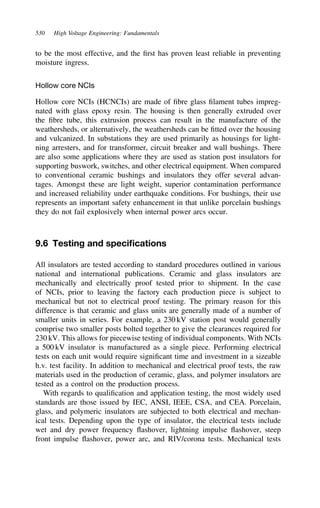 530 High Voltage Engineering: Fundamentals
to be the most effective, and the first has proven least reliable in preventing
moisture ingress.
Hollow core NCIs
Hollow core NCIs (HCNCIs) are made of fibre glass filament tubes impreg-
nated with glass epoxy resin. The housing is then generally extruded over
the fibre tube, this extrusion process can result in the manufacture of the
weathersheds, or alternatively, the weathersheds can be fitted over the housing
and vulcanized. In substations they are used primarily as housings for light-
ning arresters, and for transformer, circuit breaker and wall bushings. There
are also some applications where they are used as station post insulators for
supporting buswork, switches, and other electrical equipment. When compared
to conventional ceramic bushings and insulators they offer several advan-
tages. Amongst these are light weight, superior contamination performance
and increased reliability under earthquake conditions. For bushings, their use
represents an important safety enhancement in that unlike porcelain bushings
they do not fail explosively when internal power arcs occur.
9.6 Testing and specifications
All insulators are tested according to standard procedures outlined in various
national and international publications. Ceramic and glass insulators are
mechanically and electrically proof tested prior to shipment. In the case
of NCIs, prior to leaving the factory each production piece is subject to
mechanical but not to electrical proof testing. The primary reason for this
difference is that ceramic and glass units are generally made of a number of
smaller units in series. For example, a 230 kV station post would generally
comprise two smaller posts bolted together to give the clearances required for
230 kV. This allows for piecewise testing of individual components. With NCIs
a 500 kV insulator is manufactured as a single piece. Performing electrical
tests on each unit would require significant time and investment in a sizeable
h.v. test facility. In addition to mechanical and electrical proof tests, the raw
materials used in the production of ceramic, glass, and polymer insulators are
tested as a control on the production process.
With regards to qualification and application testing, the most widely used
standards are those issued by IEC, ANSI, IEEE, CSA, and CEA. Porcelain,
glass, and polymeric insulators are subjected to both electrical and mechan-
ical tests. Depending upon the type of insulator, the electrical tests include
wet and dry power frequency flashover, lightning impulse flashover, steep
front impulse flashover, power arc, and RIV/corona tests. Mechanical tests
 