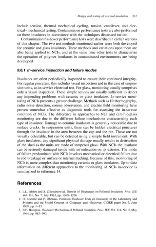 Design and testing of external insulation 531
include tension, thermal mechanical cycling, torsion, cantilever, and elec-
trical–mechanical testing. Contamination performance tests are also performed
on these insulators in accordance with the techniques discussed earlier.
Contamination flashover performance tests were described in earlier sections
of this chapter. The two test methods mentioned earlier were both developed
for ceramic and glass insulators. These methods and variations upon them are
also being applied to NCIs, and at the same time other tests to characterize
the operation of polymer insulators in contaminated environments are being
developed.
9.6.1 In-service inspection and failure modes
Insulators are often periodically inspected to ensure their continued integrity.
For regular porcelain, this includes visual inspection and in the case of suspen-
sion units, an in-service electrical test. For glass, monitoring usually comprises
only a visual inspection. These simple actions are usually sufficient to detect
any impending problems with ceramic or glass insulators. In-service moni-
toring of NCIs presents a greater challenge. Methods such as IR thermography,
radio noise detection, corona observation, and electric field monitoring have
proven somewhat effective as diagnostic tools for assessing the in-service
condition of NCIs. The difference in approaches to NCI and ceramic/glass
monitoring are due to the different failure mechanisms characterizing each
type of insulator. Damage to ceramic insulators is generally noticeable due to
surface cracks. In suspension units, there can be hidden electrical punctures
through the insulator in the area between the cap and the pin. These are not
visually detectable, but can be detected using a simple field instrument. With
glass insulators, any significant physical damage usually results in destruction
of the shed as the units are made of tempered glass. With NCIs the insulator
can be seriously damaged inside with no indication on its exterior. The mode
of failure predominant with NCIs involves mechanical or electrical failure due
to rod breakage or surface or internal tracking. Because of this, monitoring of
NCIs is more complex than monitoring ceramic or glass insulators. Up-to-date
information on different approaches to the monitoring of NCIs in-service is
summarized in reference 14.
References
1. L.L. Alston and S. Zolendziowski. Growth of Discharges on Polluted Insulation. Proc. IEE
Vol. 110, No. 7, July 1963, pp. 1260–1266.
2. H. Boehme and F. Obenaus. Pollution Flashover Tests on Insulators in the Laboratory and
Systems and the Model Concept of Creepage–path–flashover. CIGRE paper No. 7, June
1969, pp. 1–15.
3. B.F. Hampton. Flashover Mechanism of Polluted Insulation. Proc. IEE Vol. 111, No. 5, May
1964, pp. 985–990.
 