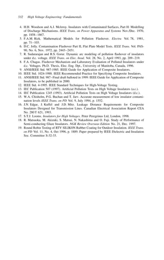 532 High Voltage Engineering: Fundamentals
4. H.H. Woodson and A.J. Mcleroy. Insulators with Contaminated Surfaces, Part H: Modelling
of Discharge Mechanisms. IEEE Trans. on Power Apparatus and Systems Nov./Dec. 1970,
pp. 1858–1867.
5. F.A.M. Rizk. Mathematical Models for Pollution Flashover. Electra Vol. 78, 1981,
pp. 71–103.
6. D.C. Jolly. Contamination Flashover Part II, Flat Plate Model Tests. IEEE Trans. Vol. PAS-
90, No. 6, Nov. 1972, pp. 2443–2451.
7. R. Sudararajan and R.S. Gorur. Dynamic arc modeling of pollution flashover of insulators
under d.c. voltage. IEEE Trans. on Elec. Insul. Vol. 28, No. 2, April 1993, pp. 209–219.
8. F.A. Chagas. Flashover Mechanism and Laboratory Evaluation of Polluted Insulators under
d.c. Voltages. Ph.D. Thesis, Elec. Eng. Dpt., University of Manitoba, Canada, 1996.
9. ANSI/IEEE Std. 987-1985. IEEE Guide for Application of Composite Insulators.
10. IEEE Std. 1024-1988. IEEE Recommended Practice for Specifying Composite Insulators.
11. ANSI/IEEE Std. 987–Final draft balloted in 1999: IEEE Guide for Application of Composite
Insulators, to be published in 2000.
12. IEEE Std. 4-1995. IEEE Standard Techniques for High-Voltage Testing.
13. IEC Publication 507 (1997). Artificial Pollution Tests on High Voltage Insulators (a.c.).
14. IEC Publication 1245 (1993). Artificial Pollution Tests on High Voltage Insulators (d.c.).
15. W.A. Chisholm, P.G. Buchan and T. Jarv. Accurate measurement of low insulator contami-
nation levels IEEE Trans. on PD Vol. 9, July 1994, p. 1552.
16. J.N. Edgar, J. Kuffel and J.D. Mitz. Leakage Distance Requirements for Composite
Insulators Designed for Transmission Lines. Canadian Electrical Association Report CEA
No. 280 T 621, 1993.
17. S.T.J. Looms. Insulators for High Voltages. Peter Peregrinus Ltd, London, 1998.
18. R. Matsuoka, M. Akizuki, S. Matsui, N. Nakashima and O. Fuji. Study of Performance of
Semi-conducting Glaze Insulators. NGK Review Overseas Edition No. 21, Dec. 1997.
19. Round Robin Testing of RTV SILIKON Rubber Coating for Outdoor Insulation. IEEE Trans.
on PD Vol. 11, No. 4, Oct 1996, p. 1889. Paper prepared by IEEE Dielectric and Insulation
Soc. Committee S-32-33.
 