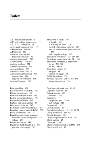 Index
A.C. transmission systems 1
A.C. peak voltage measurement 111
A.C. to D.C. conversion 10
Active peak-reading circuits 117
A/D converter 179–80
A/D recorder 183
Ammeter, in series with
high ohmic resisters 96
Amorphous dielectric 370
Anode coronas 349, 351
Anti-fog insulator 524
Aperture uncertainty 195
Apparent charge 433
Arithmetic mean value 9
Attachment coefficient () 306
cross-section 306
negative ion formation 304
Avogadro’s number 282
Band pass filter 421
Basic insulation level (BIL) 492
Belt-driven generator 24
Bernoulli–l’Hopital’s rule 142
Best fit normal distribution 490
Binomial distribution 485
Biphase, half-wave rectifier 13
Boltzmann’s constant 282
Boltzmann–Maxwell distribution 285
Boundary element method (BEM) 270
Boyle and Mariotte Law 281
Breakdown and corona inception:
in coaxial cylindrical systems 213
voltage 204
Breakdown criteria 345
Breakdown field strength (Eb) 340
potential relationships 342
Breakdown in solids 367
in liquids 385
in non-uniform fields 326
strength of insulating materials 201
tests on solid dielectric plate materials
233
under impulse voltage 360
Breakdown probability 485, 487, 489
Breakdown voltage curves for N2 358
Breakdown voltage (Vb), expression:
for air 338, 342
for SF6 347–8
Breakdown voltage, of:
rod gaps 94
uniform field gaps 92
Bubble breakdown 391
Bushing, capacitor 235–6, 238, 241
simple, arrangement 236
Capacitance of spark gaps 62–3
Capacitor, reservoir 11
Cathode corona 352
processes 316
Capacitors:
compressed gas 122–4
high voltage 118
Carbon track 385
Cascade circuits 13–14
Cascaded transformers 21, 37, 38, 39
Cavity breakdown 383, 390
Ceramic insulator 523
Charge coupled device (CCD) 177
Charge density 25
Charge Q 11–12
Charge simulation method (CSM) 254
Charge transferred 12
 