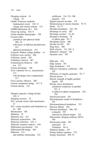 534 Index
Charging resistors 61
voltage 52
Chubb–Fortescue methods:
fundamental circuit 110–11
voltage and current relation 112
CISPR Publication 16-1 438
Clean fog testing 518–9
Cloud chamber photographs 328
Coaxial cable:
cylindrical and spherical fields
209–10
with layers of different permittivities
231
spherical terminations 212
Cockroft–Walton voltage doubler 14
Collision cross section 288
Collisions, elastic 283
Confidence interval 487
Contamination flashover 520
test 517
Corona discharges 348
Crest voltmeter for a.c. measurement
113
with discharge error compensation
117
Cross-section, effective 288
Current comparator bridge 417–9
Current density 312
Damped capacitor voltage divider
162–4
Damping resistors 32
D.C. cascade circuit with transformers
21
D.C. corona inception and breakdown in
air 204
Deionization 302
Deltatron 22
Dielectric loss 411
Dielectric polarization 396
Dielectric refraction 232–3
Dielectric response analysis 410
Differential non-linearity 191
Differential PD bridge 449
Diffusion 313
and mobility relationship 314
coefficient 314, 331, 388
equation 314
Digital transient recorder 175
Dimensioning of circuit elements 57–8
Diode 10, 13
Dirichlet boundaries 247, 251
Discharge in cavity 382
Discharge resistors 53, 64
Disruptive discharge 78
of sphere gaps 83–7
Dissipation factor 406
Divider for D.C. 107
Drag force 388
Drift velocity 311, 391–2
Duhamel’s integral 136
Dynamic error 183
EBS tube 178
Eddy motion 391
Edge breakdown 374
Effective ionisation, coefficient 300,
325
Efficiency of impulse generator 55–7
Electric power 1
Electric strength of highly purified
liquids 387
Electric stress distribution:
cylindrical conductors in parallel
221–2
in sphere-to-sphere arrangement 216,
218
Electroconvection 391
Electrodynamic model of breakdown
391
Electromechanical breakdown 373
Electron affinity 304
Electron attachment 306, 345
avalanche 297
emission by photon impact 323
Electrostatic charging tendency (ECT)
394
Electrostatic fields 201
generators 24
voltmeters 94–6
Elliptical display 437
Energy balance equation 372
Energy functional 250–51
 