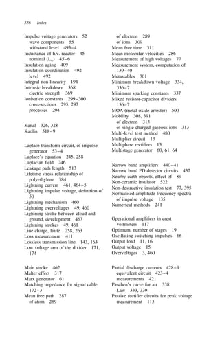 536 Index
Impulse voltage generators 52
wave components 55
withstand level 493–4
Inductance of h.v. reactor 45
nominal (Ln) 45–6
Insulation aging 409
Insulation coordination 492
level 492
Integral non-linearity 194
Intrinsic breakdown 368
electric strength 369
Ionisation constants 299–300
cross-sections 295, 297
processes 294
Kanal 326, 328
Kaolin 518–9
Laplace transform circuit, of impulse
generator 53–4
Laplace’s equation 245, 258
Laplacian field 246
Leakage path length 513
Lifetime stress relationship of
polyethylene 384
Lightning current 461, 464–5
Lightning impulse voltage, definition of
50
Lightning mechanism 460
Lightning overvoltages 49, 460
Lightning stroke between cloud and
ground, development 463
Lightning strokes 49, 461
Line charge, finite 258, 263
Loss measurement 411
Lossless transmission line 143, 163
Low voltage arm of the divider 171,
174
Main stroke 462
Malter effect 317
Marx generator 61
Matching impedance for signal cable
172–3
Mean free path 287
of atom 289
of electron 289
of ions 309
Mean free time 311
Mean molecular velocities 286
Measurement of high voltages 77
Measurement system, computation of
139–40
Metastables 301
Minimum breakdown voltage 334,
336–7
Minimum sparking constants 337
Mixed resistor-capacitor dividers
156–7
MOA (metal oxide arrester) 500
Mobility 308, 391
of electron 313
of single charged gaseous ions 313
Multi-level test method 480
Multiplier circuit 13
Multiphase rectifiers 13
Multistage generator 60, 61, 64
Narrow band amplifiers 440–41
Narrow band PD detector circuits 437
Nearby earth objects, effect of 89
Non-ceramic insulator 522
Non-destructive insulation test 77, 395
Normalised amplitude frequency spectra
of impulse voltage 135
Numerical methods 241
Operational amplifiers in crest
voltmeters 117
Optimum, number of stages 19
Oscillating switching impulses 66
Output load 11, 16
Output voltage 15
Overvoltages 3, 460
Partial discharge currents 428–9
equivalent circuit 423–4
measurements 421
Paschen’s curve for air 338
Law 333, 339
Passive rectifier circuits for peak voltage
measurement 113
 