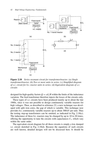 42 High Voltage Engineering: Fundamentals
Ct
Feed transf.
Reactor
Main transf.
Regulator
a.c. supply
Ct
Ct
No. 2 transf./reactor
(mounted on
insulators)
Feed transf.
No. 1 transf./reactor Regulator
Feed transf.
Regulator
r L
C
∼
f
(a) (b)
(c)
(d)
Mechanical
drive
No. 3 reactor
No. 2 reactor
No. 1 reactor
Figure 2.18 Series resonant circuit for transformer/reactor. (a) Single
transformer/reactor. (b) Two or more units in series. (c) Simplified diagram
of s.r. circuit for h.t. reactor units in series. (d) Equivalent diagram of s.r.
circuits
designed for high-quality factors Q D ωL/R within the limits of the inductance
variation. The feed transformer therefore injects the losses of the circuits only.
These types of s.r. circuits have been produced mainly up to about the late
1960s, since it was not possible to design continuously variable reactors for
high voltages. Then, as described in reference 23, a new technique was devel-
oped with split iron cores, the gap of which is variable. This technique now
provides h.t. continuously variable reactors up to about 300 kV per unit. Thus
the testing step-up transformers can be omitted, as indicated in Fig. 2.18(c).
The inductance of these h.t. reactors may be changed by up to 10 to 20 times,
offering the opportunity to tune the circuits with capacitances Ct, which vary
within the same order.
The equivalent circuit diagram for all these circuits is simply a low damped
s.r. circuit sketched in Fig. 2.18(d). Because the equations of such circuits
are well known, detailed designs will not be discussed here. It should be
 