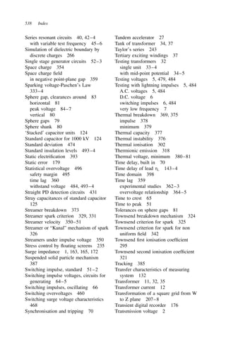 538 Index
Series resonant circuits 40, 42–4
with variable test frequency 45–6
Simulation of dielectric boundary by
discrete charges 266
Single stage generator circuits 52–3
Space charge 354
Space charge field
in negative point-plane gap 359
Sparking voltage-Paschen’s Law
333–4
Sphere gap, clearances around 83
horizontal 81
peak voltage 84–7
vertical 80
Sphere gaps 79
Sphere shank 80
‘Stacked’ capacitor units 124
Standard capacitor for 1000 kV 124
Standard deviation 474
Standard insulation levels 493–4
Static electrification 393
Static error 179
Statistical overvoltage 496
safety margin 495
time lag 360
withstand voltage 484, 493–4
Straight PD detection circuits 431
Stray capacitances of standard capacitor
125
Streamer breakdown 373
Streamer spark criterion 329, 331
Streamer velocity 350–51
Streamer or “Kanal” mechanism of spark
326
Streamers under impulse voltage 350
Stress control by floating screens 235
Surge impedance 1, 163, 165, 172
Suspended solid particle mechanism
387
Switching impulse, standard 51–2
Switching impulse voltages, circuits for
generating 64–5
Switching impulses, oscillating 66
Switching overvoltages 460
Switching surge voltage characteristics
468
Synchronisation and tripping 70
Tandem accelerator 27
Tank of transformer 34, 37
Taylor’s series 243
Tertiary exciting windings 37
Testing transformers 32
single unit 33–4
with mid-point potential 34–5
Testing voltages 5, 479, 484
Testing with lightning impulses 5, 484
A.C. voltages 5, 484
D.C. voltage 6
switching impulses 6, 484
very low frequency 7
Thermal breakdown 369, 375
impulse 378
minimum 379
Thermal capacity 377
Thermal instability 376
Thermal ionisation 302
Thermionic emission 318
Thermal voltage, minimum 380–81
Time delay, built in 70
Time delay of lead L 143–4
Time domain 398
Time lag 359
experimental studies 362–3
overvoltage relationship 364–5
Time to crest 65
Time to peak 51
Tolerances on sphere gaps 81
Townsend breakdown mechanism 324
Townsend criterion for spark 325
Townsend criterion for spark for non
uniform field 342
Townsend first ionisation coefficient
295
Townsend second ionisation coefficient
321
Tracking 385
Transfer characteristics of measuring
system 132
Transformer 11, 32, 35
Transformer current 12
Transformation of a square grid from W
to Z plane 207–8
Transient digital recorder 176
Transmission voltage 2
 