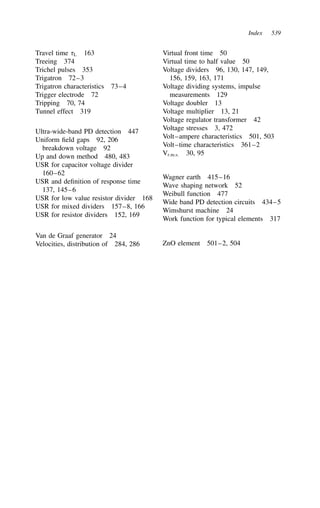 Index 539
Travel time L 163
Treeing 374
Trichel pulses 353
Trigatron 72–3
Trigatron characteristics 73–4
Trigger electrode 72
Tripping 70, 74
Tunnel effect 319
Ultra-wide-band PD detection 447
Uniform field gaps 92, 206
breakdown voltage 92
Up and down method 480, 483
USR for capacitor voltage divider
160–62
USR and definition of response time
137, 145–6
USR for low value resistor divider 168
USR for mixed dividers 157–8, 166
USR for resistor dividers 152, 169
Van de Graaf generator 24
Velocities, distribution of 284, 286
Virtual front time 50
Virtual time to half value 50
Voltage dividers 96, 130, 147, 149,
156, 159, 163, 171
Voltage dividing systems, impulse
measurements 129
Voltage doubler 13
Voltage multiplier 13, 21
Voltage regulator transformer 42
Voltage stresses 3, 472
Volt–ampere characteristics 501, 503
Volt–time characteristics 361–2
Vr.m.s. 30, 95
Wagner earth 415–16
Wave shaping network 52
Weibull function 477
Wide band PD detection circuits 434–5
Wimshurst machine 24
Work function for typical elements 317
ZnO element 501–2, 504
 