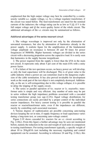 Generation of high voltages 43
emphasized that the high output voltage may best be controlled by a contin-
uously variable a.c. supply voltage, i.e. by a voltage regulator transformer, if
the circuit was tuned before. The feed transformers are rated for the nominal
currents of the inductors; the voltage rating can be as low as V/Q, if V is the
full output voltage and Q the worst quality factor of the whole circuit. The
additional advantages of the s.r. circuits may be summarized as follows.
Additional advantages of the series resonant circuit
1. The voltage waveshape is improved not only by the elimination of
unwanted resonances, but also by attenuation of harmonics already in the
power supply. A realistic figure for the amplification of the fundamental
voltage amplitude on resonance is between 20 and 50 times for power
frequencies of 50/60 Hz. Higher harmonic voltages are divided in the series
circuit with a decreasing proportion across the capacitive load. It is easily seen
that harmonics in the supply become insignificant.
2. The power required from the supply is lower than the kVA in the main
test circuit. It represents only about 5 per cent of the main kVA with a unity
power factor.
3. If a failure of the test specimen occurs, no heavy power arc will develop,
as only the load capacitance will be discharged. This is of great value to the
cable industry where a power arc can sometimes lead to the dangerous explo-
sion of the cable termination. It has also proved invaluable for development
work as the weak part of the test object is not completely destroyed. Addition-
ally, as the arc is self-extinguishing due to this voltage collapse, it is possible
to delay the tripping of the supply circuit.
4. The series or parallel operation of h.t. reactor or l.t. reactor/h.t. trans-
former units is simple and very efficient. Any number of units may be put
in series without the high impedance problems associated with a cascaded
testing transformer group (see eqn (2.15)). Equal voltage distributions for
series connections are easily provided by a proper control of the individual
reactor impedances. For heavy current testing it is possible to parallel the
reactor or reactor/transformer units, even if the impedances are different,
merely by controlling each associated reactance.
5. Various degrees of sophistication are possible concerning auto-tuning
devices keeping the set in tune, if supply frequency or load capacitance varies
during a long-term test, or concerning auto-voltage control.
Figure 2.19 shows cascaded h.t. reactors for an s.r. circuit according to
Fig. 2.18(c). From this figure a further advantage may be seen not mentioned
before, namely the reduction in the size and weight of such units in comparison
to testing transformers. For testing transformers typically, a specific weight of
about 10 to 20 kg/kVA (not including the necessary regulating and control
equipment) can be assumed. According to reference 24 and Fig. 2.18(c), this
 