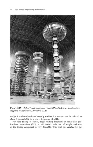 44 High Voltage Engineering: Fundamentals
Figure 2.19 2.2 MV series resonant circuit (Hitachi Research Laboratory,
supplied by Hipotronix, Brewster, USA)
weight for oil-insulated continuously variable h.v. reactors can be reduced to
about 3 to 6 kg/kVA for a power frequency of 60 Hz.
For field testing of cables, large rotating machines or metal-clad gas-
insulated substations (GIS), a still further reduction of weight and size
of the testing equipment is very desirable. This goal was reached by the
 